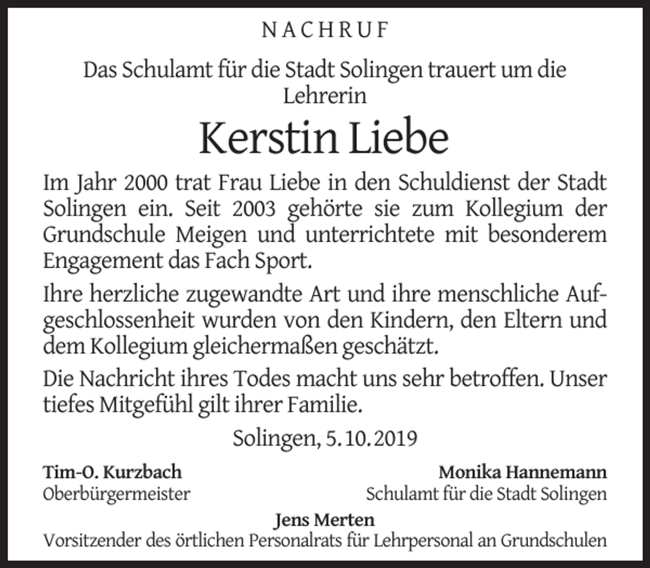 <p>NACHRUF<br />Das Schulamt für die Stadt Solingen trauert um die<br />Lehrerin</p><p>Kerstin Liebe</p><p>Im Jahr 2000 trat Frau Liebe in den Schuldienst der Stadt<br />Solingen ein. Seit 2003 gehörte sie zum Kollegium der<br />Grundschule Meigen und unterrichtete mit besonderem<br />Engagement das Fach Sport.<br />Ihre herzliche zugewandte Art und ihre menschliche Aufgeschlossenheit wurden von den Kindern, den Eltern und<br />dem Kollegium gleichermaßen geschätzt.<br />Die Nachricht ihres Todes macht uns sehr betroffen. Unser<br />tiefes Mitgefühl gilt ihrer Familie.<br />Solingen, 5.10.2019<br />Tim-O. Kurzbach<br />Oberbürgermeister</p><p>Monika Hannemann<br />Schulamt für die Stadt Solingen<br />Jens Merten<br />Vorsitzender des örtlichen Personalrats für Lehrpersonal an Grundschulen</p>