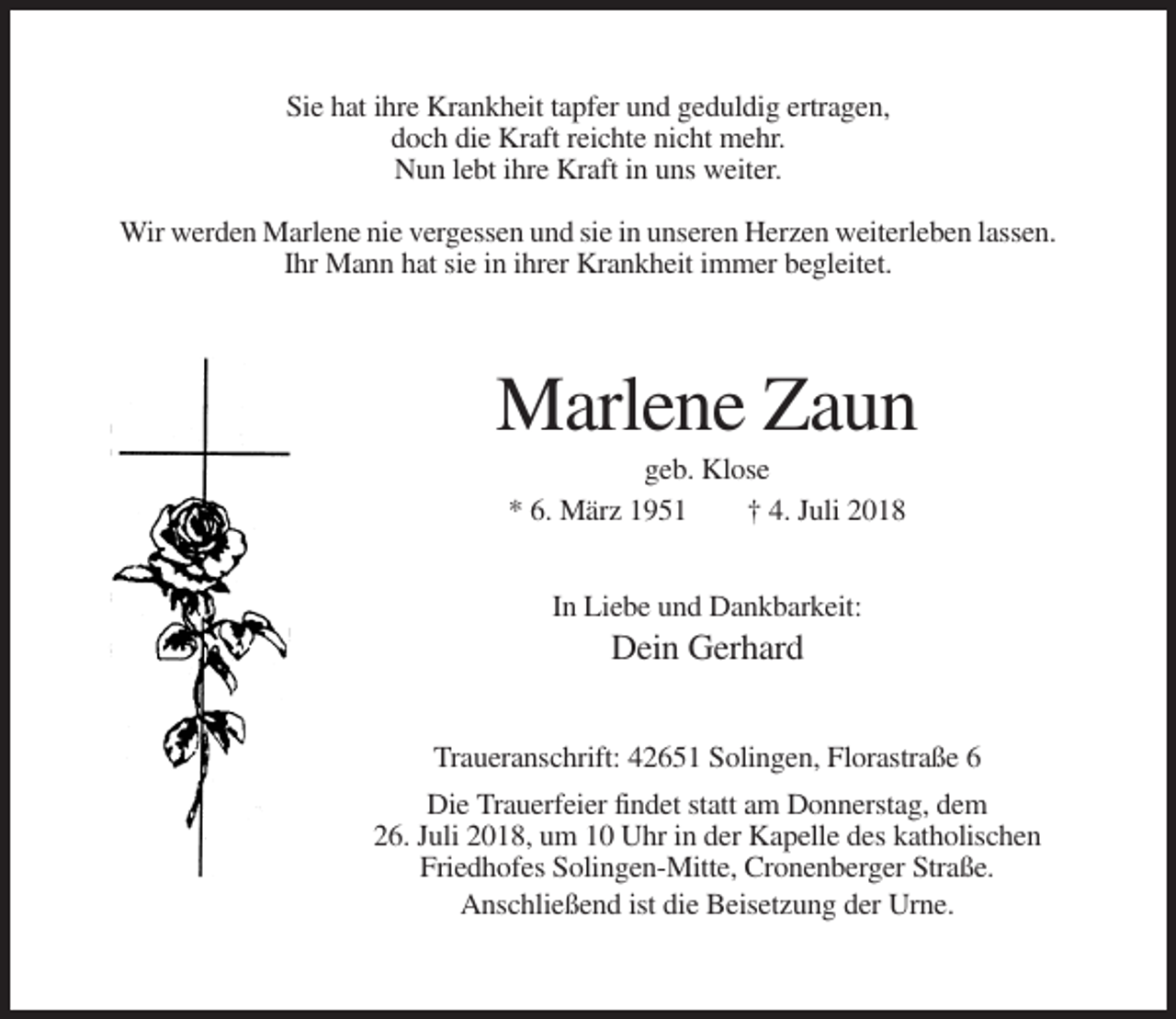 <p>Sie hat ihre Krankheit tapfer und geduldig ertragen,<br />doch die Kraft reichte nicht mehr.<br />Nun lebt ihre Kraft in uns weiter.<br />Wir werden Marlene nie vergessen und sie in unseren Herzen weiterleben lassen.<br />Ihr Mann hat sie in ihrer Krankheit immer begleitet.</p><p>Marlene Zaun<br />geb. Klose<br />* 6. März 1951<br />† 4. Juli 2018<br />In Liebe und Dankbarkeit:</p><p>Dein Gerhard<br />Traueranschrift: 42651 Solingen, Florastraße 6<br />Die Trauerfeier findet statt am Donnerstag, dem<br />26. Juli 2018, um 10 Uhr in der Kapelle des katholischen<br />Friedhofes Solingen-Mitte, Cronenberger Straße.<br />Anschließend ist die Beisetzung der Urne.</p>