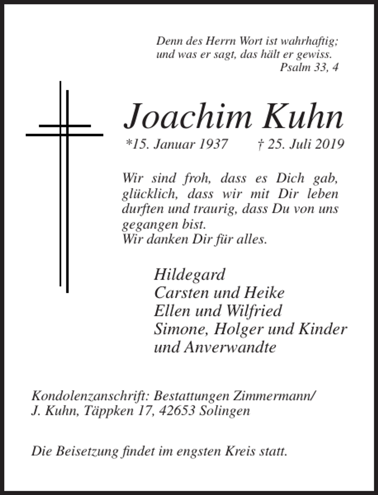 <p>Denn des Herrn Wort ist wahrhaftig;<br />und was er sagt, das hält er gewiss.<br />Psalm 33, 4</p><p>Joachim Kuhn<br />*15. Januar 1937</p><p>† 25. Juli 2019</p><p>Wir sind froh, dass es Dich gab,<br />glücklich, dass wir mit Dir leben<br />durften und traurig, dass Du von uns<br />gegangen bist.<br />Wir danken Dir für alles.</p><p>Hildegard<br />Carsten und Heike<br />Ellen und Wilfried<br />Simone, Holger und Kinder<br />und Anverwandte<br />Kondolenzanschrift: Bestattungen Zimmermann/<br />J. Kuhn, Täppken 17, 42653 Solingen<br />Die Beisetzung findet im engsten Kreis statt.</p>