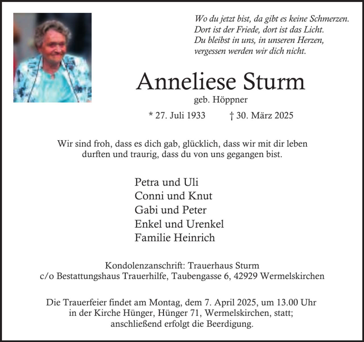 <p>Wo du jetzt bist, da gibt es keine Schmerzen.<br />Dort ist der Friede, dort ist das Licht.<br />Du bleibst in uns, in unseren Herzen,<br />vergessen werden wir dich nicht.</p><p>Anneliese Sturm<br />geb. Höppner</p><p>* 27. Juli 1933</p><p>† 30. März 2025</p><p>Wir sind froh, dass es dich gab, glücklich, dass wir mit dir leben<br />durften und traurig, dass du von uns gegangen bist.</p><p>Petra und Uli<br />Conni und Knut<br />Gabi und Peter<br />Enkel und Urenkel<br />Familie Heinrich<br />Kondolenzanschrift: Trauerhaus Sturm<br />c/o Bestattungshaus Trauerhilfe, Taubengasse 6, 42929 Wermelskirchen<br />Die Trauerfeier findet am Montag, dem 7. April 2025, um 13.00 Uhr<br />in der Kirche Hünger, Hünger 71, Wermelskirchen, statt;<br />anschließend erfolgt die Beerdigung.</p>