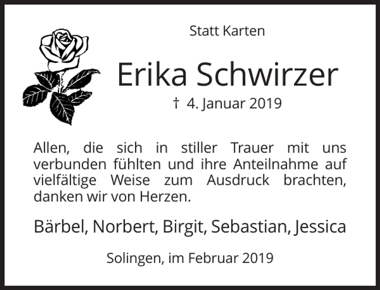 <p>Statt Karten</p><p>Erika Schwirzer<br />† 4. Januar 2019<br />Allen, die sich in stiller Trauer mit uns<br />verbunden fühlten und ihre Anteilnahme auf<br />vielfältige Weise zum Ausdruck brachten,<br />danken wir von Herzen.</p><p>Bärbel, Norbert, Birgit, Sebastian, Jessica<br />Solingen, im Februar 2019</p>