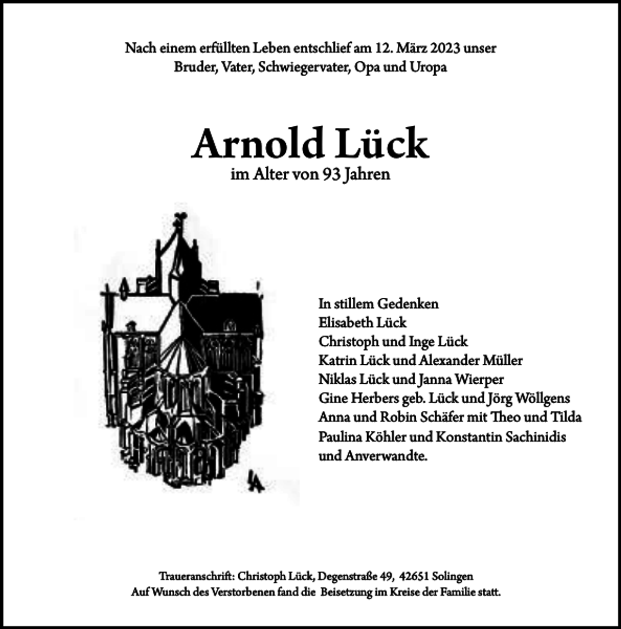 <p>Nach einem erfüllten Leben entschlief am 12. März 2023 unser<br />Bruder, Vater, Schwiegervater, Opa und Uropa</p><p>Arnold Lück<br />im Alter von 93 Jahren</p><p>In stillem Gedenken<br />Elisabeth Lück<br />Christoph und Inge Lück<br />Katrin Lück und Alexander Müller<br />Niklas Lück und Janna Wierper<br />Gine Herbers geb. Lück und Jörg Wöllgens<br />Anna und Robin Schäfer mit Theo und Tilda<br />Paulina Köhler und Konstantin Sachinidis<br />und Anverwandte.</p><p>Traueranschrift: Christoph Lück, Degenstraße 49, 42651 Solingen<br />Auf Wunsch des Verstorbenen fand die Beisetzung im Kreise der Familie statt.</p>