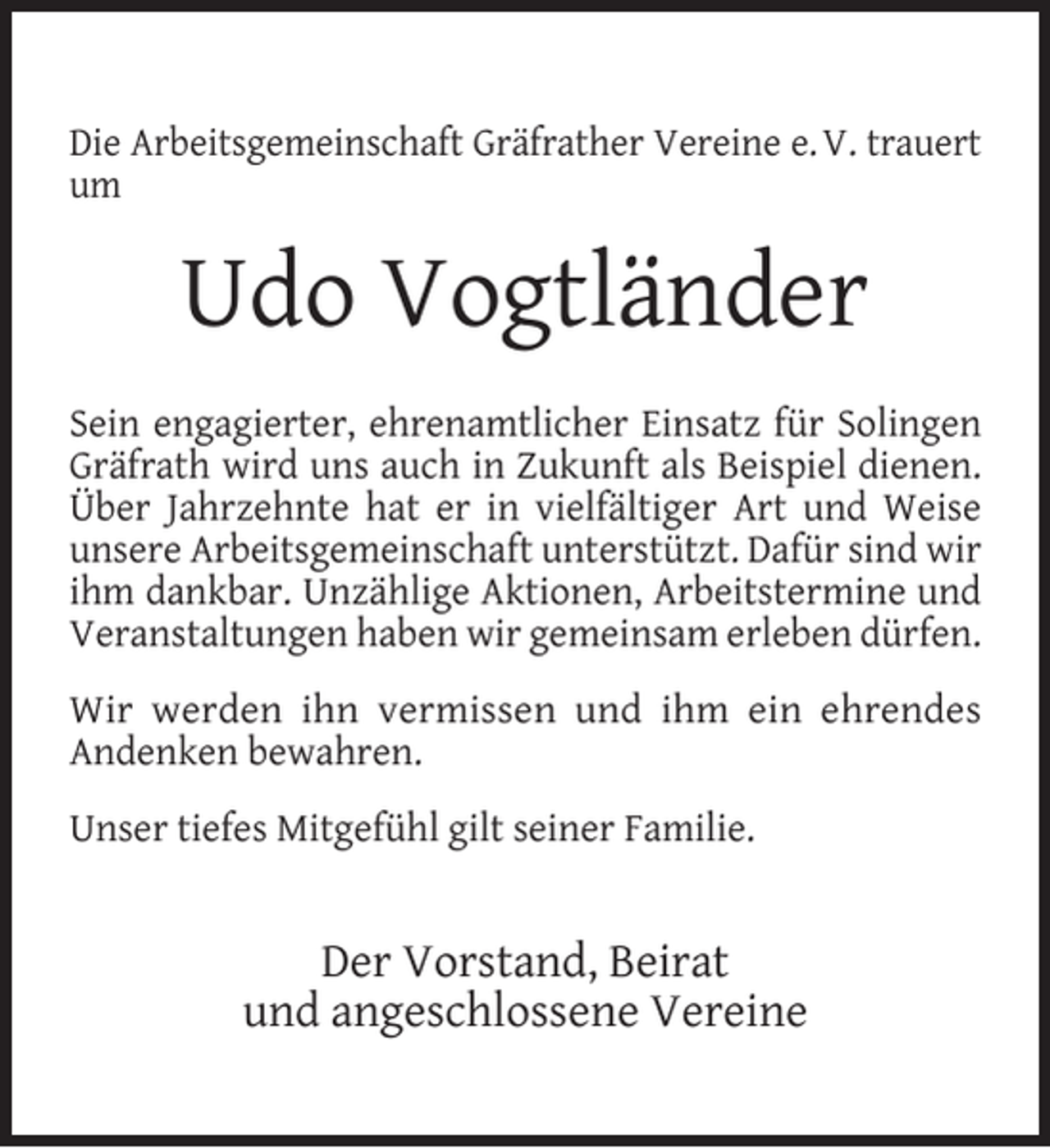 <p>Die Arbeitsgemeinschaft Gräfrather Vereine e. V. trauert<br />um</p><p>Udo Vogtländer<br />Sein engagierter, ehrenamtlicher Einsatz für Solingen<br />Gräfrath wird uns auch in Zukunft als Beispiel dienen.<br />Über Jahrzehnte hat er in vielfältiger Art und Weise<br />unsere Arbeitsgemeinschaft unterstützt. Dafür sind wir<br />ihm dankbar. Unzählige Aktionen, Arbeitstermine und<br />Veranstaltungen haben wir gemeinsam erleben dürfen.<br />Wir werden ihn vermissen und ihm ein ehrendes<br />Andenken bewahren.<br />Unser tiefes Mitgefühl gilt seiner Familie.</p><p>Der Vorstand, Beirat<br />und angeschlossene Vereine</p>