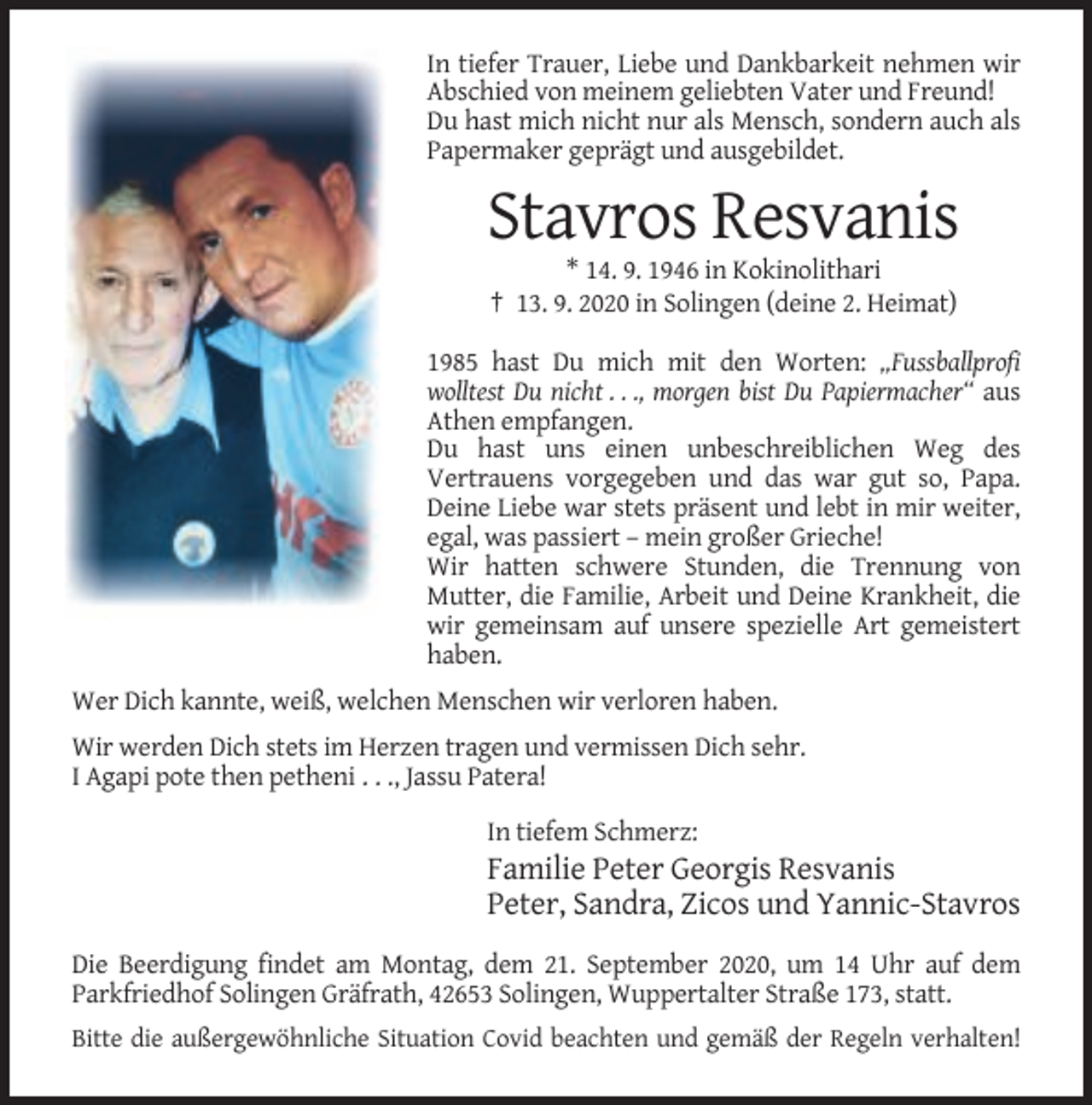 <p>In tiefer Trauer, Liebe und Dankbarkeit nehmen wir<br />Abschied von meinem geliebten Vater und Freund!<br />Du hast mich nicht nur als Mensch, sondern auch als<br />Papermaker geprägt und ausgebildet.</p><p>Stavros Resvanis<br />* 14. 9. 1946 in Kokinolithari<br />† 13. 9. 2020 in Solingen (deine 2. Heimat)<br />1985 hast Du mich mit den Worten: „Fussballprofi<br />wolltest Du nicht . . ., morgen bist Du Papiermacher“ aus<br />Athen empfangen.<br />Du hast uns einen unbeschreiblichen Weg des<br />Vertrauens vorgegeben und das war gut so, Papa.<br />Deine Liebe war stets präsent und lebt in mir weiter,<br />egal, was passiert – mein großer Grieche!<br />Wir hatten schwere Stunden, die Trennung von<br />Mutter, die Familie, Arbeit und Deine Krankheit, die<br />wir gemeinsam auf unsere spezielle Art gemeistert<br />haben.<br />Wer Dich kannte, weiß, welchen Menschen wir verloren haben.<br />Wir werden Dich stets im Herzen tragen und vermissen Dich sehr.<br />I Agapi pote then petheni . . ., Jassu Patera!<br />In tiefem Schmerz:</p><p>Familie Peter Georgis Resvanis<br />Peter, Sandra, Zicos und Yannic-Stavros<br />Die Beerdigung findet am Montag, dem 21. September 2020, um 14 Uhr auf dem<br />Parkfriedhof Solingen Gräfrath, 42653 Solingen, Wuppertalter Straße 173, statt.<br />Bitte die außergewöhnliche Situation Covid beachten und gemäß der Regeln verhalten!</p>