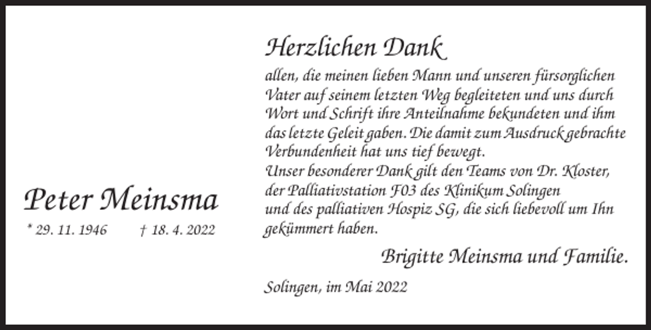 <p>Herzlichen Dank</p><p>Peter Meinsma<br />* 29. 11. 1946</p><p>† 18. 4. 2022</p><p>allen, die meinen lieben Mann und unseren fürsorglichen<br />Vater auf seinem letzten Weg begleiteten und uns durch<br />Wort und Schrift ihre Anteilnahme bekundeten und ihm<br />das letzte Geleit gaben. Die damit zum Ausdruck gebrachte<br />Verbundenheit hat uns tief bewegt.<br />Unser besonderer Dank gilt den Teams von Dr. Kloster,<br />der Palliativstation F03 des Klinikum Solingen<br />und des palliativen Hospiz SG, die sich liebevoll um Ihn<br />gekümmert haben.</p><p>Brigitte Meinsma und Familie.<br />Solingen, im Mai 2022</p>