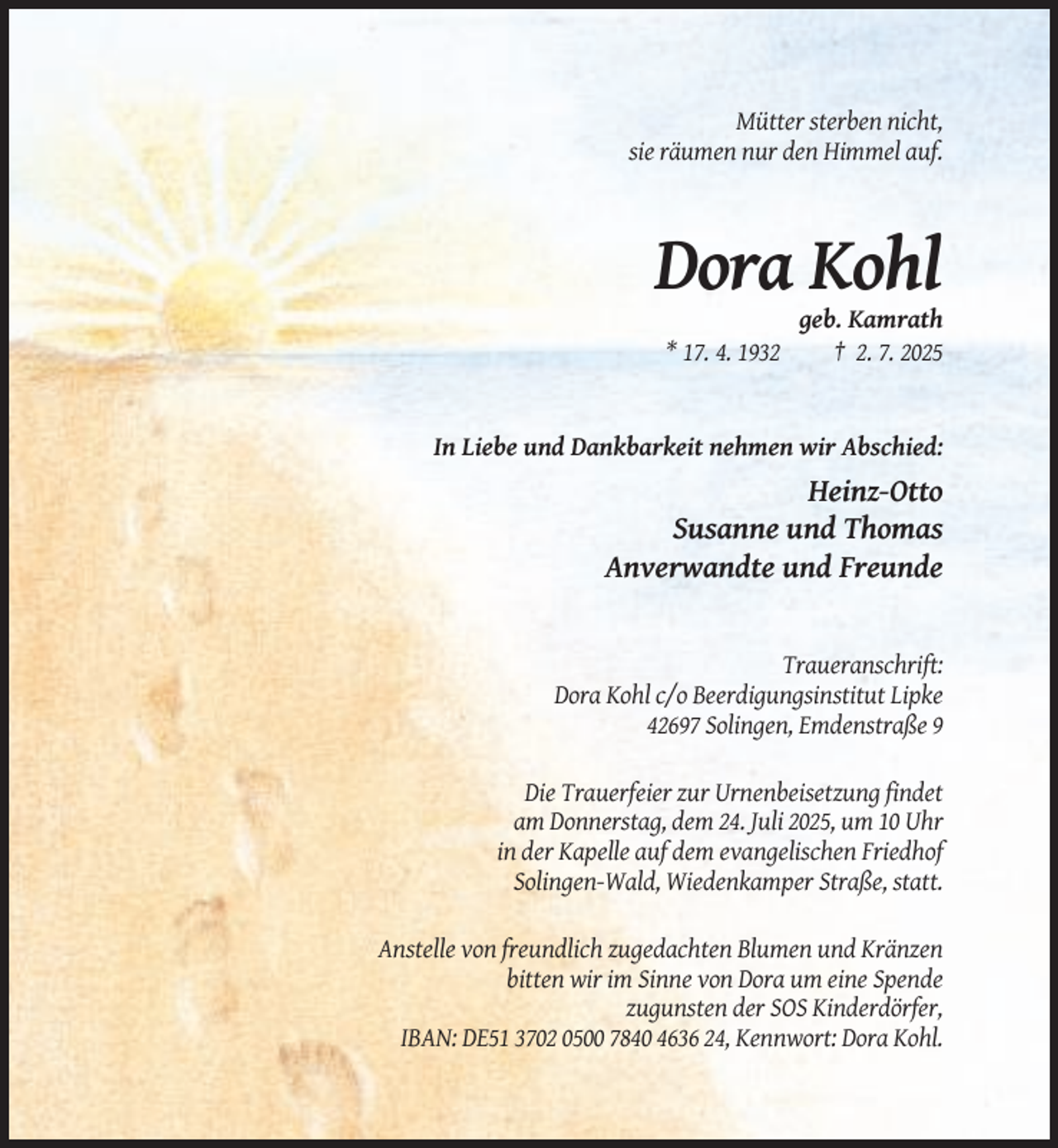 <p>Mütter sterben nicht,<br />sie räumen nur den Himmel auf.</p><p>Dora Kohl<br />* 17. 4. 1932</p><p>geb. Kamrath<br />† 2. 7. 2025</p><p>In Liebe und Dankbarkeit nehmen wir Abschied:</p><p>Heinz-Otto<br />Susanne und Thomas<br />Anverwandte und Freunde</p><p>Traueranschrift:<br />Dora Kohl c/o Beerdigungsinstitut Lipke<br />42697 Solingen, Emdenstraße 9<br />Die Trauerfeier zur Urnenbeisetzung findet<br />am Donnerstag, dem 24. Juli 2025, um 10 Uhr<br />in der Kapelle auf dem evangelischen Friedhof<br />Solingen-Wald, Wiedenkamper Straße, statt.<br />Anstelle von freundlich zugedachten Blumen und Kränzen<br />bitten wir im Sinne von Dora um eine Spende<br />zugunsten der SOS Kinderdörfer,<br />IBAN: DE51 3702 0500 7840 4636 24, Kennwort: Dora Kohl.</p>