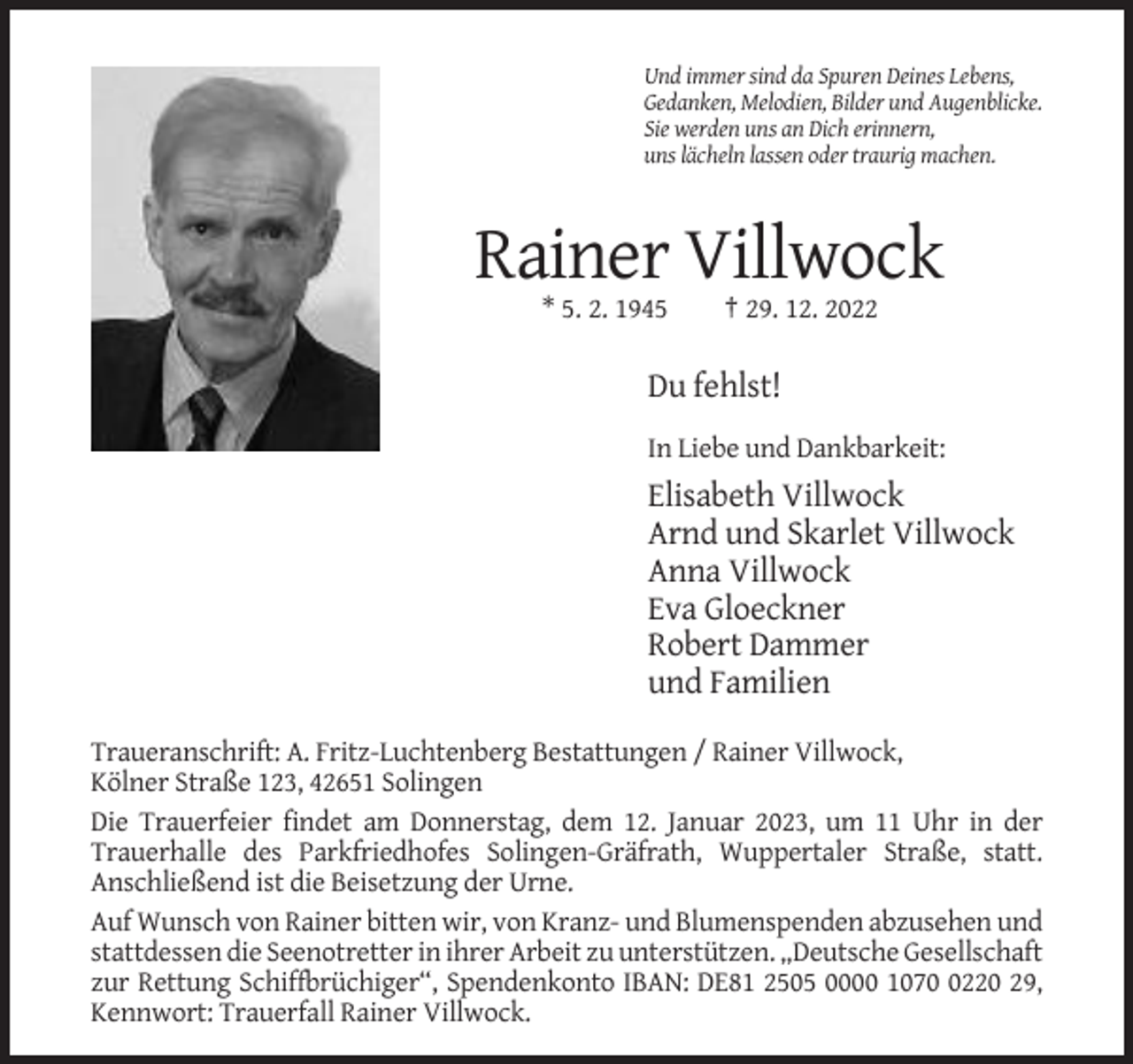 <p>Und immer sind da Spuren Deines Lebens,<br />Gedanken, Melodien, Bilder und Augenblicke.<br />Sie werden uns an Dich erinnern,<br />uns lächeln lassen oder traurig machen.</p><p>Rainer Villwock<br />* 5. 2. 1945</p><p>† 29. 12. 2022</p><p>Du fehlst!<br />In Liebe und Dankbarkeit:</p><p>Elisabeth Villwock<br />Arnd und Skarlet Villwock<br />Anna Villwock<br />Eva Gloeckner<br />Robert Dammer<br />und Familien<br />Traueranschrift: A. Fritz-Luchtenberg Bestattungen / Rainer Villwock,<br />Kölner Straße 123, 42651 Solingen<br />Die Trauerfeier findet am Donnerstag, dem 12. Januar 2023, um 11 Uhr in der<br />Trauerhalle des Parkfriedhofes Solingen-Gräfrath, Wuppertaler Straße, statt.<br />Anschließend ist die Beisetzung der Urne.<br />Auf Wunsch von Rainer bitten wir, von Kranz- und Blumenspenden abzusehen und<br />stattdessen die Seenotretter in ihrer Arbeit zu unterstützen. „Deutsche Gesellschaft<br />zur Rettung Schiffbrüchiger“, Spendenkonto IBAN: DE81 2505 0000 107220 29,<br />Kennwort: Trauerfall Rainer Villwock.</p>