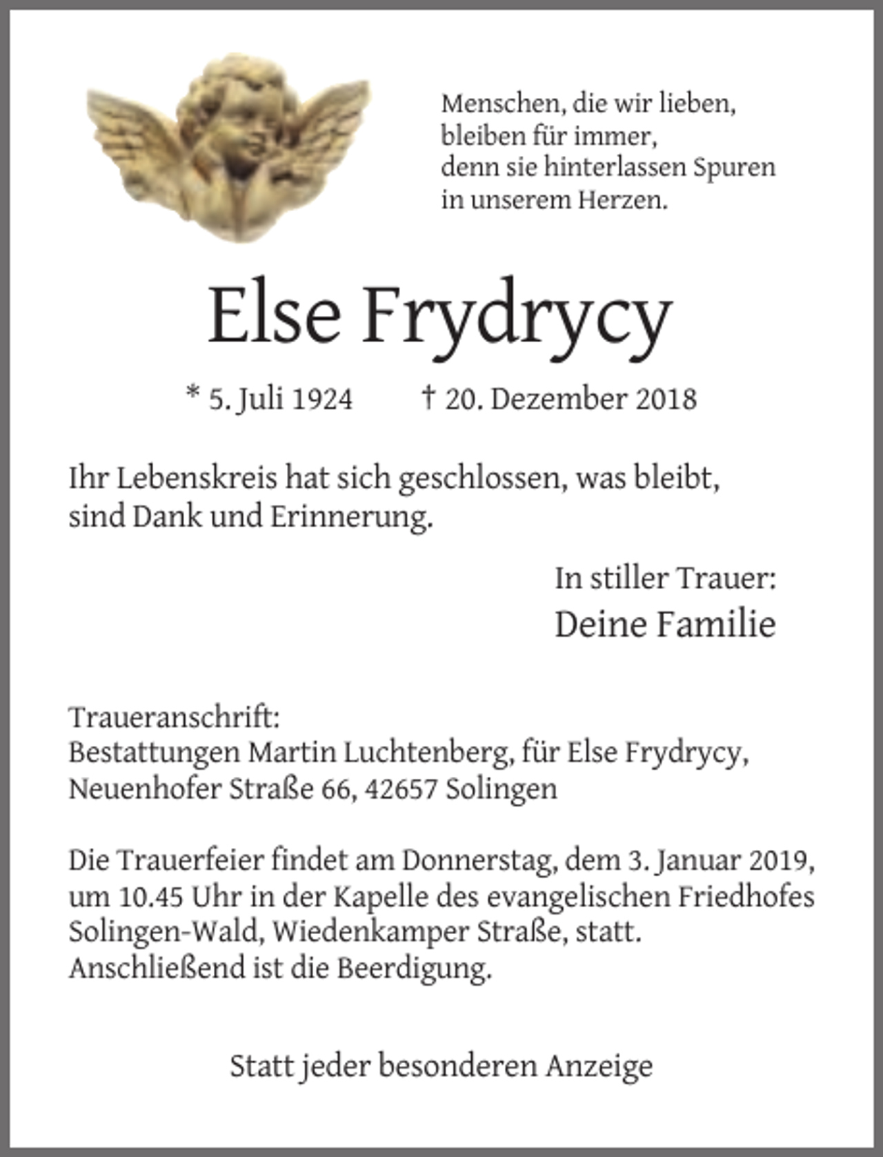 <p>Menschen, die wir lieben,<br />bleiben für immer,<br />denn sie hinterlassen Spuren<br />in unserem Herzen.</p><p>Else Frydrycy<br />* 5. Juli 1924</p><p>† 20. Dezember 2018</p><p>Ihr Lebenskreis hat sich geschlossen, was bleibt,<br />sind Dank und Erinnerung.<br />In stiller Trauer:</p><p>Deine Familie<br />Traueranschrift:<br />Bestattungen Martin Luchtenberg, für Else Frydrycy,<br />Neuenhofer Straße 66, 42657 Solingen<br />Die Trauerfeier findet am Donnerstag, dem 3. Januar 2019,<br />um 10.45 Uhr in der Kapelle des evangelischen Friedhofes<br />Solingen-Wald, Wiedenkamper Straße, statt.<br />Anschließend ist die Beerdigung.</p><p>Statt jeder besonderen Anzeige</p>