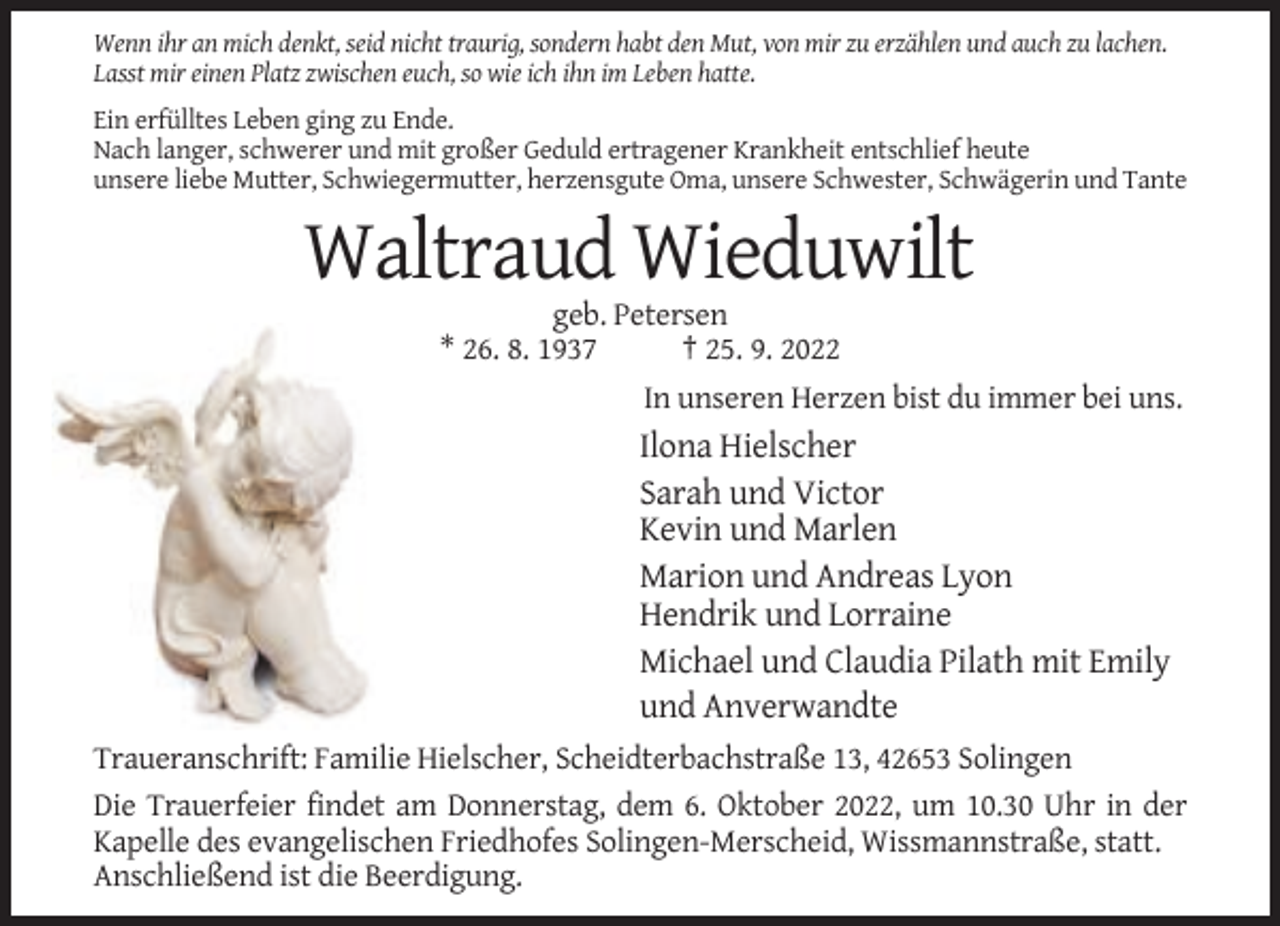 <p>Wenn ihr an mich denkt, seid nicht traurig, sondern habt den Mut, von mir zu erzählen und auch zu lachen.<br />Lasst mir einen Platz zwischen euch, so wie ich ihn im Leben hatte.<br />Ein erfülltes Leben ging zu Ende.<br />Nach langer, schwerer und mit großer Geduld ertragener Krankheit entschlief heute<br />unsere liebe Mutter, Schwiegermutter, herzensgute Oma, unsere Schwester, Schwägerin und Tante</p><p>Waltraud Wieduwilt<br />geb. Petersen<br />* 26. 8. 1937<br />† 25. 9. 2022<br />In unseren Herzen bist du immer bei uns.</p><p>Ilona Hielscher<br />Sarah und Victor<br />Kevin und Marlen<br />Marion und Andreas Lyon<br />Hendrik und Lorraine<br />Michael und Claudia Pilath mit Emily<br />und Anverwandte<br />Traueranschrift: Familie Hielscher, Scheidterbachstraße 13, 42653 Solingen<br />Die Trauerfeier findet am Donnerstag, dem 6. Oktober 2022, um 10.30 Uhr in der<br />Kapelle des evangelischen Friedhofes Solingen-Merscheid, Wissmannstraße, statt.<br />Anschließend ist die Beerdigung.</p>