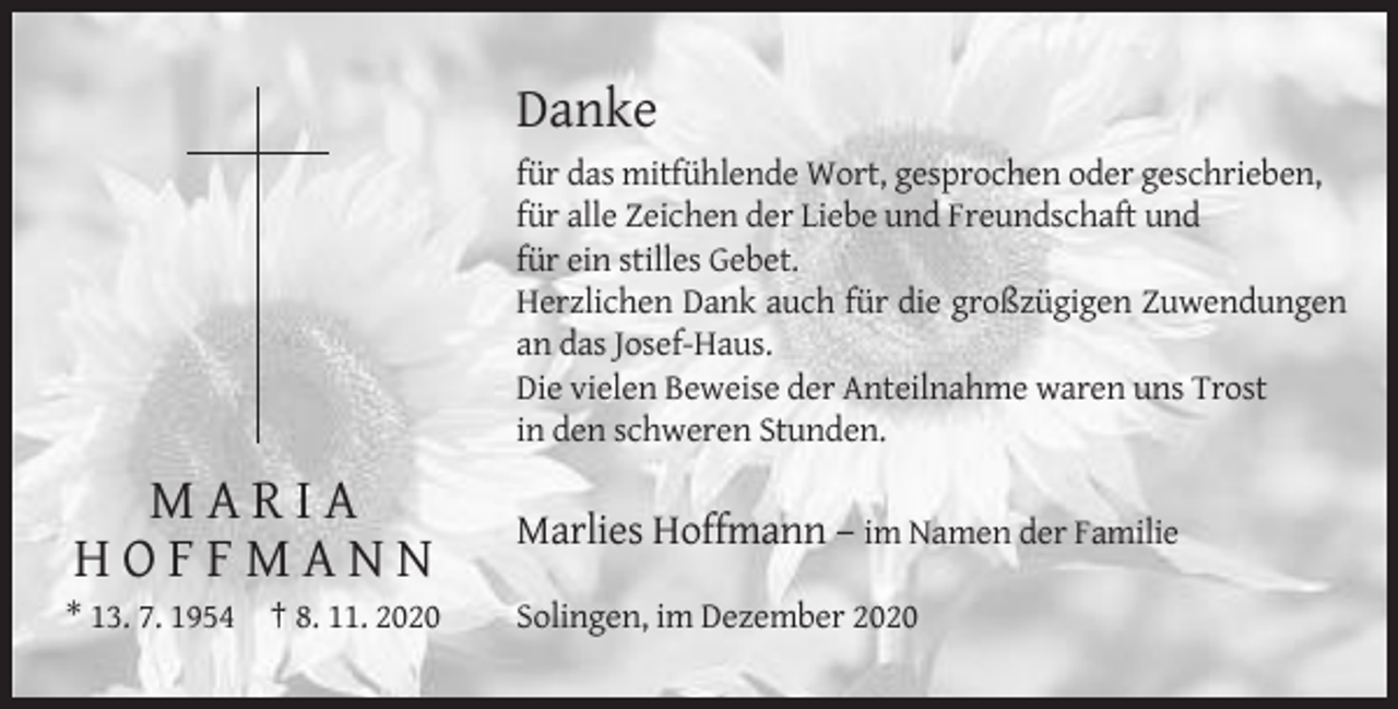 <p>Danke<br />für das mitfühlende Wort, gesprochen oder geschrieben,<br />für alle Zeichen der Liebe und Freundschaft und<br />für ein stilles Gebet.<br />Herzlichen Dank auch für die großzügigen Zuwendungen<br />an das Josef-Haus.<br />Die vielen Beweise der Anteilnahme waren uns Trost<br />in den schweren Stunden.</p><p>MARIA<br />HOFFMANN</p><p>Marlies Hoffmann – im Namen der Familie</p><p>* 13. 7. 1954 † 8. 11. 2020</p><p>Solingen, im Dezember 2020</p>