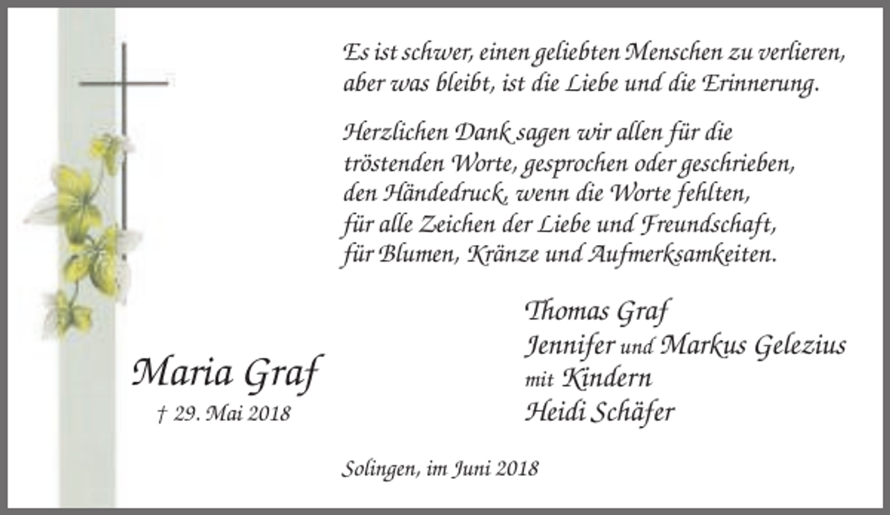 <p>Es ist schwer, einen geliebten Menschen zu verlieren,<br />aber was bleibt, ist die Liebe und die Erinnerung.<br />Herzlichen Dank sagen wir allen für die<br />tröstenden Worte, gesprochen oder geschrieben,<br />den Händedruck, wenn die Worte fehlten,<br />für alle Zeichen der Liebe und Freundschaft,<br />für Blumen, Kränze und Aufmerksamkeiten.</p><p>Maria Graf<br />† 29. Mai 2018</p><p>Thomas Graf<br />Jennifer und Markus Gelezius<br />mit Kindern<br />Heidi Schäfer<br />Solingen, im Juni 2018</p>