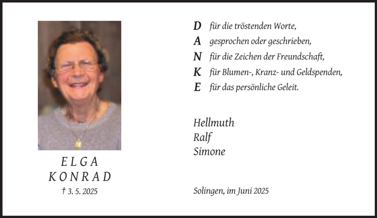<p>D<br />A<br />N<br />K<br />E</p><p>für die tröstenden Worte,<br />gesprochen oder geschrieben,<br />für die Zeichen der Freundschaft,<br />für Blumen-, Kranz- und Geldspenden,<br />für das persönliche Geleit.</p><p>Hellmuth<br />Ralf<br />Simone</p><p>ELGA<br />KONRAD<br />† 3. 5. 2025</p><p>Solingen, im Juni 2025</p>