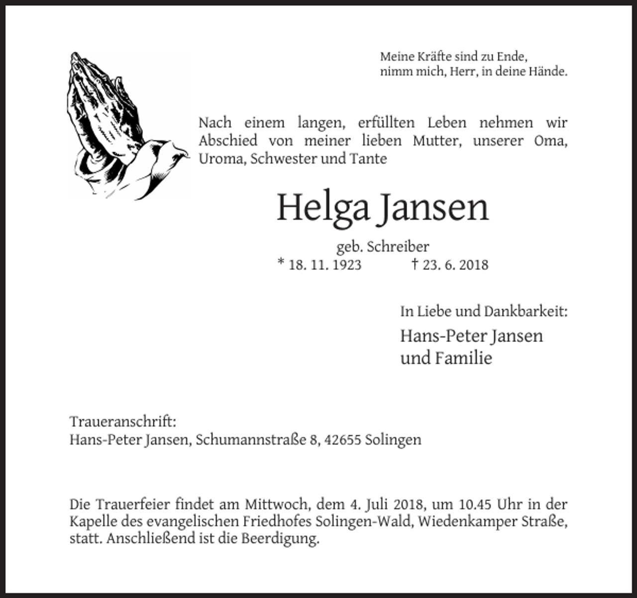 <p>Meine Kräfte sind zu Ende,<br />nimm mich, Herr, in deine Hände.</p><p>Nach einem langen, erfüllten Leben nehmen wir<br />Abschied von meiner lieben Mutter, unserer Oma,<br />Uroma, Schwester und Tante</p><p>Helga Jansen<br />geb. Schreiber<br />* 18. 11. 1923<br />† 23. 6. 2018<br />In Liebe und Dankbarkeit:</p><p>Hans-Peter Jansen<br />und Familie</p><p>Traueranschrift:<br />Hans-Peter Jansen, Schumannstraße 8, 42655 Solingen</p><p>Die Trauerfeier findet am Mittwoch, dem 4. Juli 2018, um 10.45 Uhr in der<br />Kapelle des evangelischen Friedhofes Solingen-Wald, Wiedenkamper Straße,<br />statt. Anschließend ist die Beerdigung.</p>
