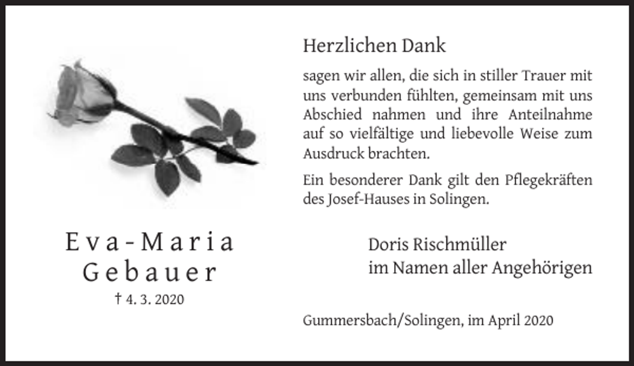 <p>Herzlichen Dank<br />sagen wir allen, die sich in stiller Trauer mit<br />uns verbunden fühlten, gemeinsam mit uns<br />Abschied nahmen und ihre Anteilnahme<br />auf so vielfältige und liebevolle Weise zum<br />Ausdruck brachten.<br />Ein besonderer Dank gilt den Pflegekräften<br />des Josef-Hauses in Solingen.</p><p>Eva-Maria<br />Gebauer</p><p>Doris Rischmüller<br />im Namen aller Angehörigen</p><p>† 4. 3. 2020<br />Gummersbach/Solingen, im April 2020</p>