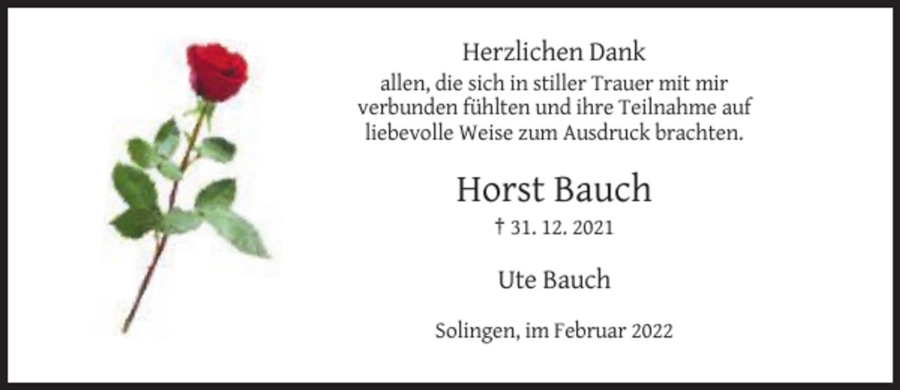 <p>Herzlichen Dank<br />allen, die sich in stiller Trauer mit mir<br />verbunden fühlten und ihre Teilnahme auf<br />liebevolle Weise zum Ausdruck brachten.</p><p>Horst Bauch<br />† 31. 12. 2021</p><p>Ute Bauch<br />Solingen, im Februar 2022</p>