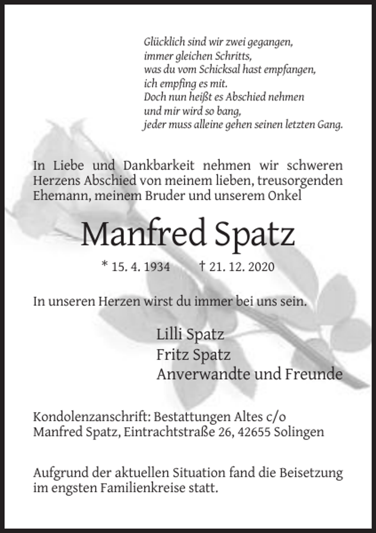 <p>Glücklich sind wir zwei gegangen,<br />immer gleichen Schritts,<br />was du vom Schicksal hast empfangen,<br />ich empfing es mit.<br />Doch nun heißt es Abschied nehmen<br />und mir wird so bang,<br />jeder muss alleine gehen seinen letzten Gang.</p><p>In Liebe und Dankbarkeit nehmen wir schweren<br />Herzens Abschied von meinem lieben, treusorgenden<br />Ehemann, meinem Bruder und unserem Onkel</p><p>Manfred Spatz<br />* 15. 4. 1934</p><p>† 21. 12. 2020</p><p>In unseren Herzen wirst du immer bei uns sein.</p><p>Lilli Spatz<br />Fritz Spatz<br />Anverwandte und Freunde<br />Kondolenzanschrift: Bestattungen Altes c/o<br />Manfred Spatz, Eintrachtstraße 26, 42655 Solingen<br />Aufgrund der aktuellen Situation fand die Beisetzung<br />im engsten Familienkreise statt.</p>