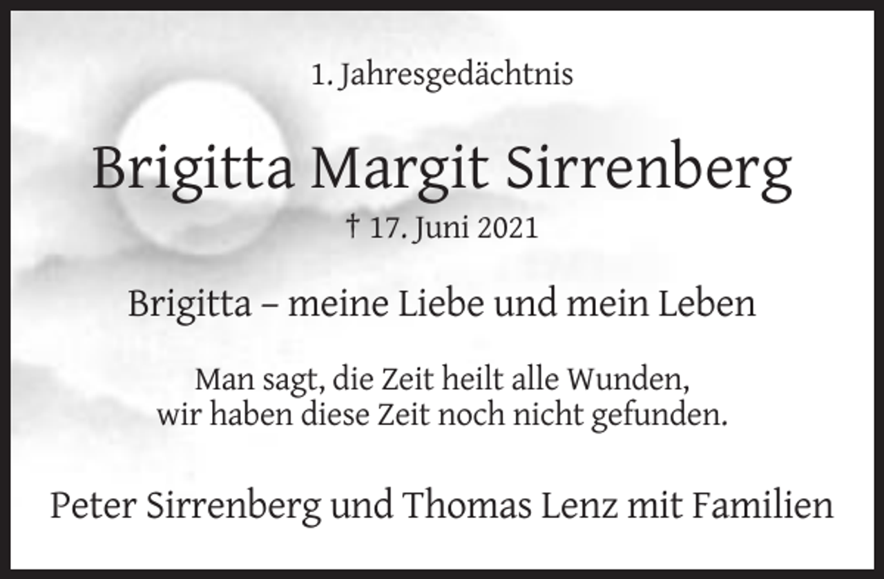 <p>1. Jahresgedächtnis</p><p>Brigitta Margit Sirrenberg<br />† 17. Juni 2021</p><p>Brigitta – meine Liebe und mein Leben<br />Man sagt, die Zeit heilt alle Wunden,<br />wir haben diese Zeit noch nicht gefunden.</p><p>Peter Sirrenberg und Thomas Lenz mit Familien</p>