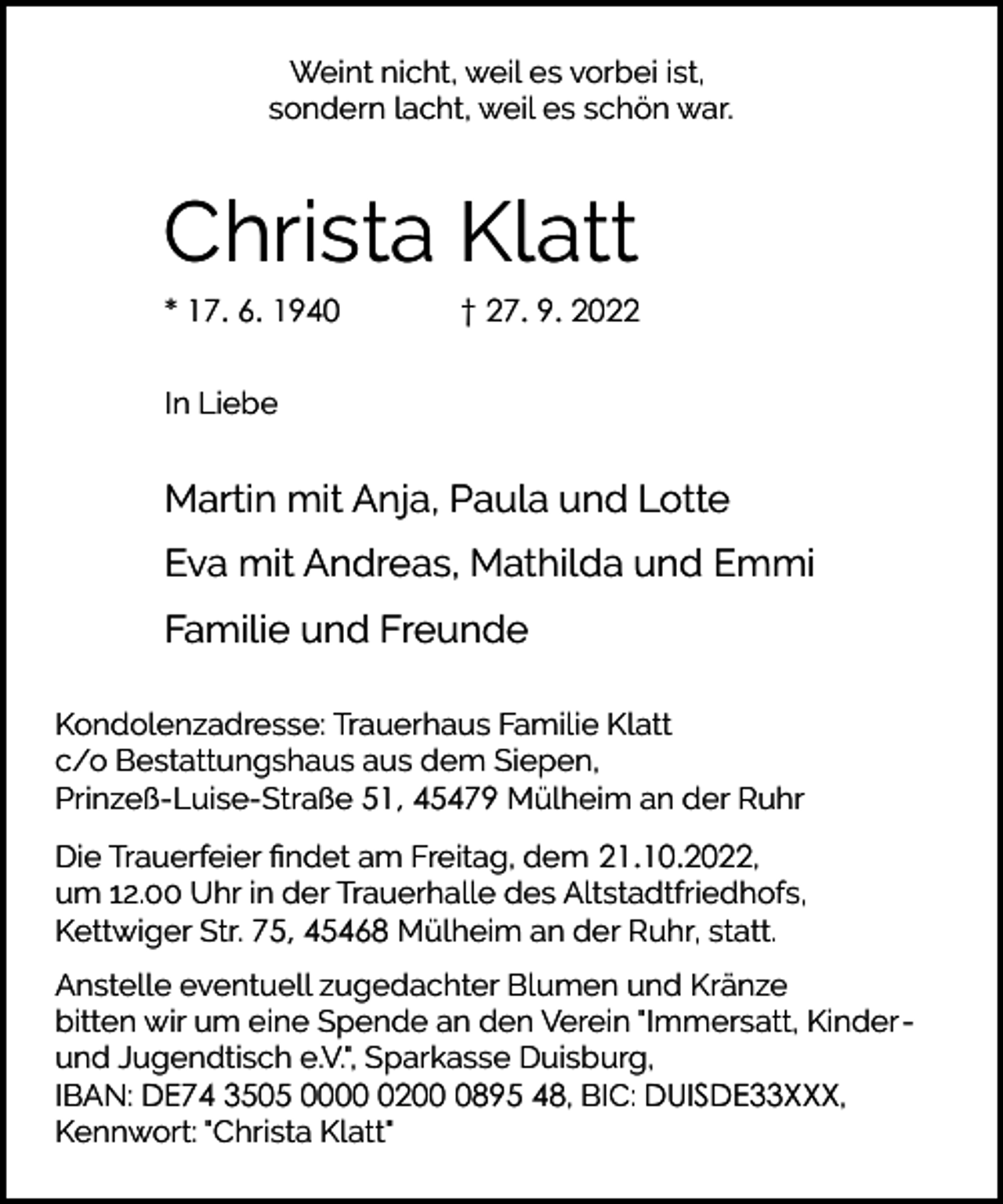 <p>Weint nicht, weil es vorbei ist,<br />sondern lacht, weil es schön war.</p><p>Christa Klatt<br />* 17. 6. 1940</p><p>† 27. 9. 2022</p><p>In Liebe</p><p>Martin mit Anja, Paula und Lotte<br />Eva mit Andreas, Mathilda und Emmi<br />Familie und Freunde<br />Kondolenzadresse: Trauerhaus Familie Klatt<br />c/o Bestattungshaus aus dem Siepen,<br />Prinzeß-Luise-Straße 51, 45479 Mülheim an der Ruhr<br />Die Trauerfeier ﬁndet am Freitag, dem 21.10.2022,<br />um 12.00 Uhr in der Trauerhalle des Altstadtfriedhofs,<br />Kettwiger Str. 75, 45468 Mülheim an der Ruhr, statt.<br />Anstelle eventuell zugedachter Blumen und Kränze<br />bitten wir um eine Spende an den Verein "Immersatt, Kinderund Jugendtisch e.V.", Sparkasse Duisburg,<br />IBAN: DE74 3505 00020895 48, BIC: DUISDE33XXX,<br />Kennwort: "Christa Klatt"</p>
