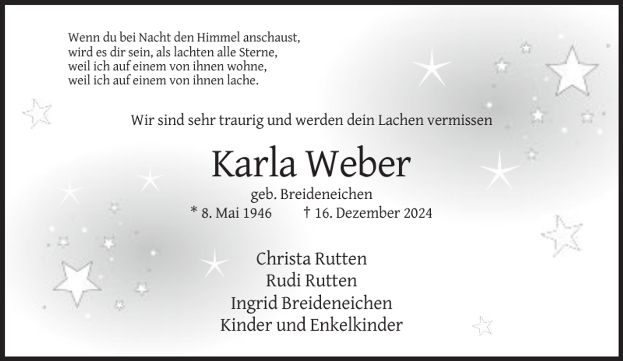 <p>Wenn du bei Nacht den Himmel anschaust,<br />wird es dir sein, als lachten alle Sterne,<br />weil ich auf einem von ihnen wohne,<br />weil ich auf einem von ihnen lache.</p><p>Wir sind sehr traurig und werden dein Lachen vermissen</p><p>Karla Weber<br />geb. Breideneichen<br />* 8. Mai 1946<br />† 16. Dezember 2024</p><p>Christa Rutten<br />Rudi Rutten<br />Ingrid Breideneichen<br />Kinder und Enkelkinder</p>