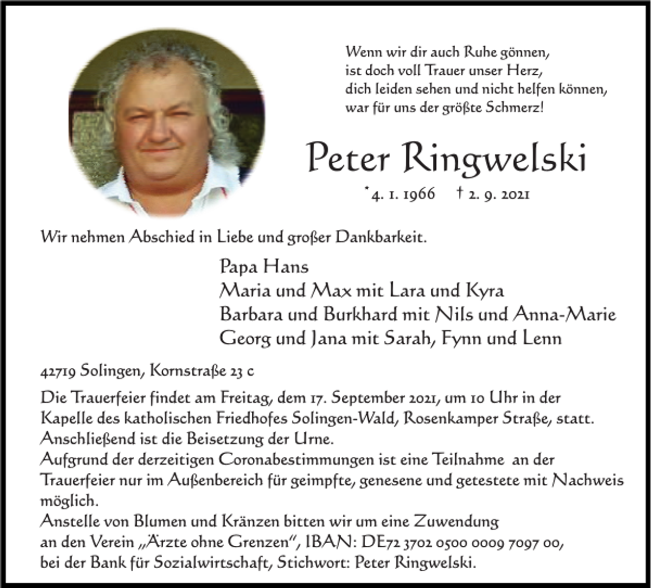 <p>Wenn wir dir auch Ruhe gönnen,<br />ist doch voll Trauer unser Herz,<br />dich leiden sehen und nicht helfen können,<br />war für uns der größte Schmerz!</p><p>Peter Ringwelski<br />*4. 1. 1966</p><p>† 2. 9. 2021</p><p>Wir nehmen Abschied in Liebe und großer Dankbarkeit.</p><p>Papa Hans<br />Maria und Max mit Lara und Kyra<br />Barbara und Burkhard mit Nils und Anna-Marie<br />Georg und Jana mit Sarah, Fynn und Lenn<br />42719 Solingen, Kornstraße 23 c<br />Die Trauerfeier findet am Freitag, dem 17. September 2021, um 10 Uhr in der<br />Kapelle des katholischen Friedhofes Solingen-Wald, Rosenkamper Straße, statt.<br />Anschließend ist die Beisetzung der Urne.<br />Aufgrund der derzeitigen Coronabestimmungen ist eine Teilnahme an der<br />Trauerfeier nur im Außenbereich für geimpfte, genesene und getestete mit Nachweis<br />möglich.<br />Anstelle von Blumen und Kränzen bitten wir um eine Zuwendung<br />an den Verein „Ärzte ohne Grenzen“, IBAN: DE72 3702 0509 7097 00,<br />bei der Bank für Sozialwirtschaft, Stichwort: Peter Ringwelski.</p>