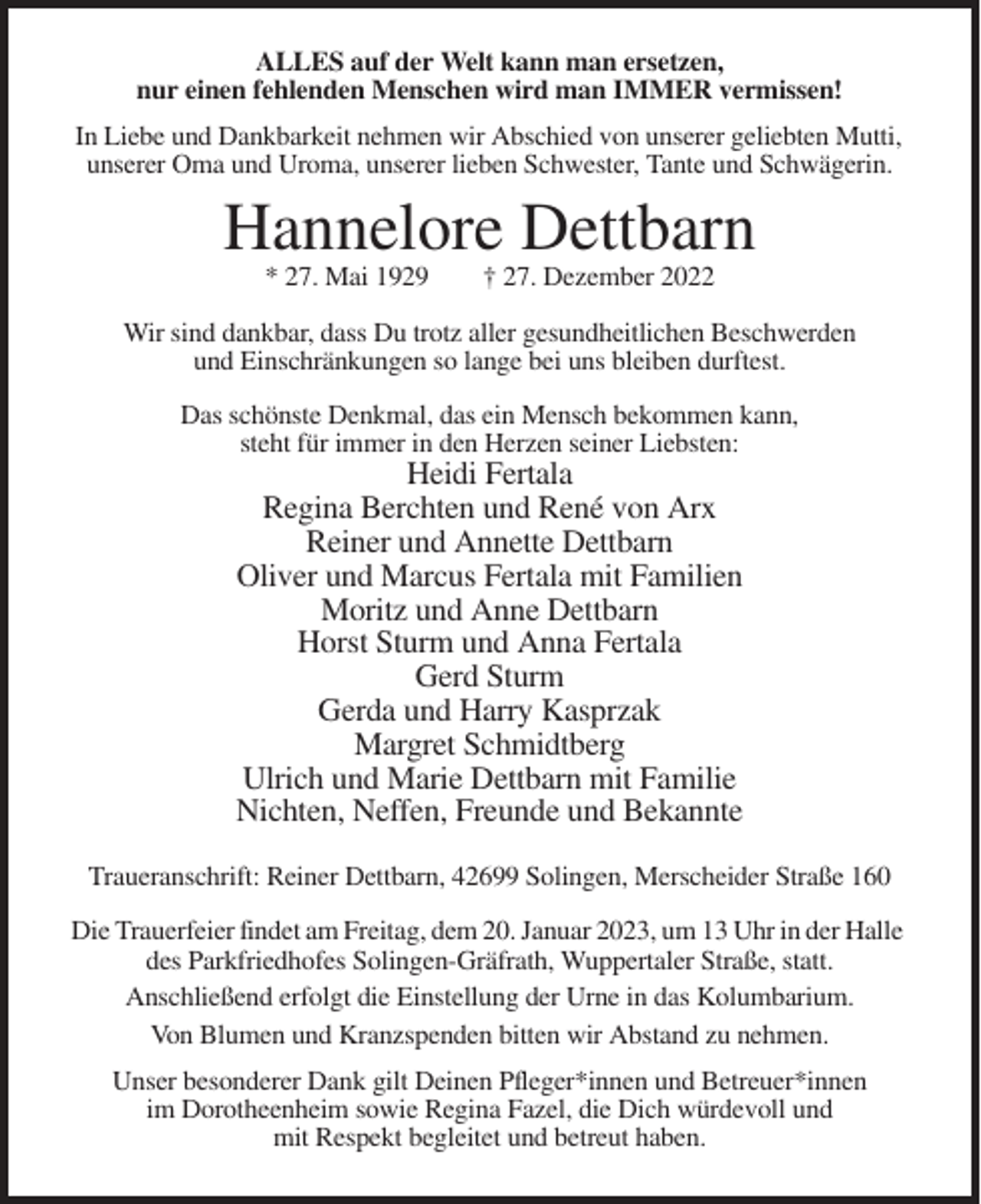 <p>ALLES auf der Welt kann man ersetzen,<br />nur einen fehlenden Menschen wird man IMMER vermissen!<br />In Liebe und Dankbarkeit nehmen wir Abschied von unserer geliebten Mutti,<br />unserer Oma und Uroma, unserer lieben Schwester, Tante und Schwägerin.</p><p>Hannelore Dettbarn<br />* 27. Mai 1929</p><p>† 27. Dezember 2022</p><p>Wir sind dankbar, dass Du trotz aller gesundheitlichen Beschwerden<br />und Einschränkungen so lange bei uns bleiben durftest.<br />Das schönste Denkmal, das ein Mensch bekommen kann,<br />steht für immer in den Herzen seiner Liebsten:</p><p>Heidi Fertala<br />Regina Berchten und René von Arx<br />Reiner und Annette Dettbarn<br />Oliver und Marcus Fertala mit Familien<br />Moritz und Anne Dettbarn<br />Horst Sturm und Anna Fertala<br />Gerd Sturm<br />Gerda und Harry Kasprzak<br />Margret Schmidtberg<br />Ulrich und Marie Dettbarn mit Familie<br />Nichten, Neffen, Freunde und Bekannte<br />Traueranschrift: Reiner Dettbarn, 42699 Solingen, Merscheider Straße 160<br />Die Trauerfeier findet am Freitag, dem 20. Januar 2023, um 13 Uhr in der Halle<br />des Parkfriedhofes Solingen-Gräfrath, Wuppertaler Straße, statt.<br />Anschließend erfolgt die Einstellung der Urne in das Kolumbarium.<br />Von Blumen und Kranzspenden bitten wir Abstand zu nehmen.<br />Unser besonderer Dank gilt Deinen Pfleger*innen und Betreuer*innen<br />im Dorotheenheim sowie Regina Fazel, die Dich würdevoll und<br />mit Respekt begleitet und betreut haben.</p>