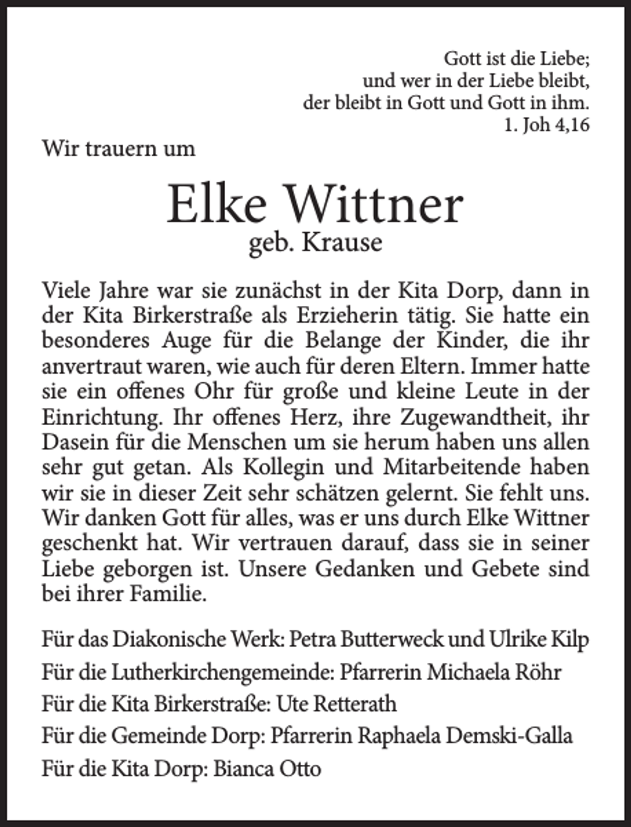 <p>Wir trauern um</p><p>Gott ist die Liebe;<br />und wer in der Liebe bleibt,<br />der bleibt in Gott und Gott in ihm.<br />1. Joh 4,16</p><p>Elke Wittner<br />geb. Krause</p><p>Viele Jahre war sie zunächst in der Kita Dorp, dann in<br />der Kita Birkerstraße als Erzieherin tätig. Sie hatte ein<br />besonderes Auge für die Belange der Kinder, die ihr<br />anvertraut waren, wie auch für deren Eltern. Immer hatte<br />sie ein offenes Ohr für große und kleine Leute in der<br />Einrichtung. Ihr offenes Herz, ihre Zugewandtheit, ihr<br />Dasein für die Menschen um sie herum haben uns allen<br />sehr gut getan. Als Kollegin und Mitarbeitende haben<br />wir sie in dieser Zeit sehr schätzen gelernt. Sie fehlt uns.<br />Wir danken Gott für alles, was er uns durch Elke Wittner<br />geschenkt hat. Wir vertrauen darauf, dass sie in seiner<br />Liebe geborgen ist. Unsere Gedanken und Gebete sind<br />bei ihrer Familie.<br />Für das Diakonische Werk: Petra Butterweck und Ulrike Kilp<br />Für die Lutherkirchengemeinde: Pfarrerin Michaela Röhr<br />Für die Kita Birkerstraße: Ute Retterath<br />Für die Gemeinde Dorp: Pfarrerin Raphaela Demski-Galla<br />Für die Kita Dorp: Bianca Otto</p>
