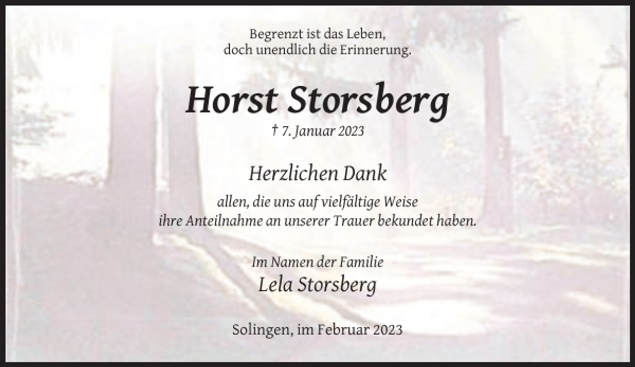 <p>Begrenzt ist das Leben,<br />doch unendlich die Erinnerung.</p><p>Horst Storsberg<br />† 7. Januar 2023</p><p>Herzlichen Dank<br />allen, die uns auf vielfältige Weise<br />ihre Anteilnahme an unserer Trauer bekundet haben.<br />Im Namen der Familie</p><p>Lela Storsberg<br />Solingen, im Februar 2023</p>