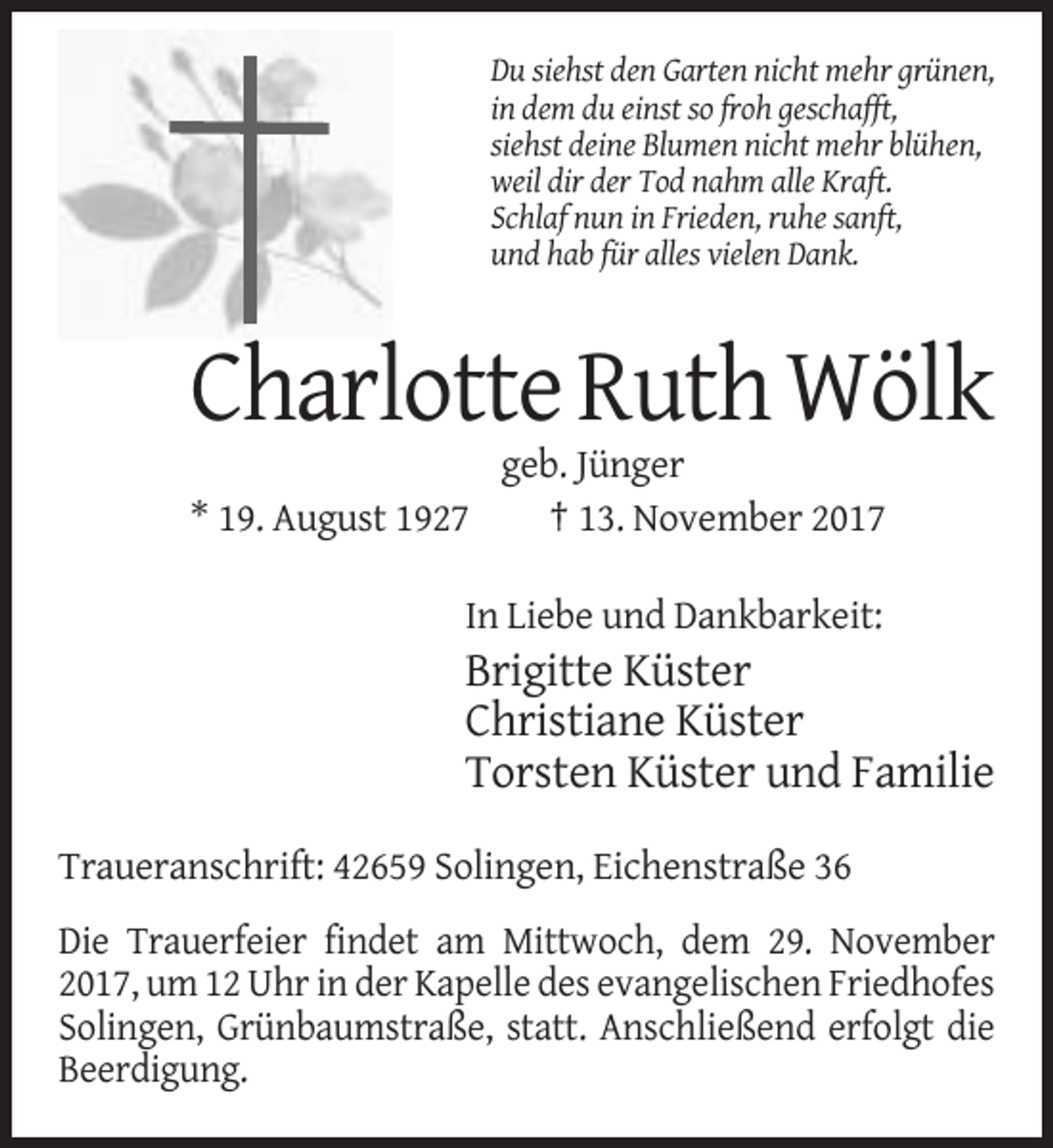 <p>Du siehst den Garten nicht mehr grünen,<br />in dem du einst so froh geschafft,<br />siehst deine Blumen nicht mehr blühen,<br />weil dir der Tod nahm alle Kraft.<br />Schlaf nun in Frieden, ruhe sanft,<br />und hab für alles vielen Dank.</p><p>Charlotte Ruth Wölk<br />* 19. August 1927</p><p>geb. Jünger<br />† 13. November 2017</p><p>In Liebe und Dankbarkeit:</p><p>Brigitte Küster<br />Christiane Küster<br />Torsten Küster und Familie<br />Traueranschrift: 42659 Solingen, Eichenstraße 36<br />Die Trauerfeier findet am Mittwoch, dem 29. November<br />2017, um 12 Uhr in der Kapelle des evangelischen Friedhofes<br />Solingen, Grünbaumstraße, statt. Anschließend erfolgt die<br />Beerdigung.</p>