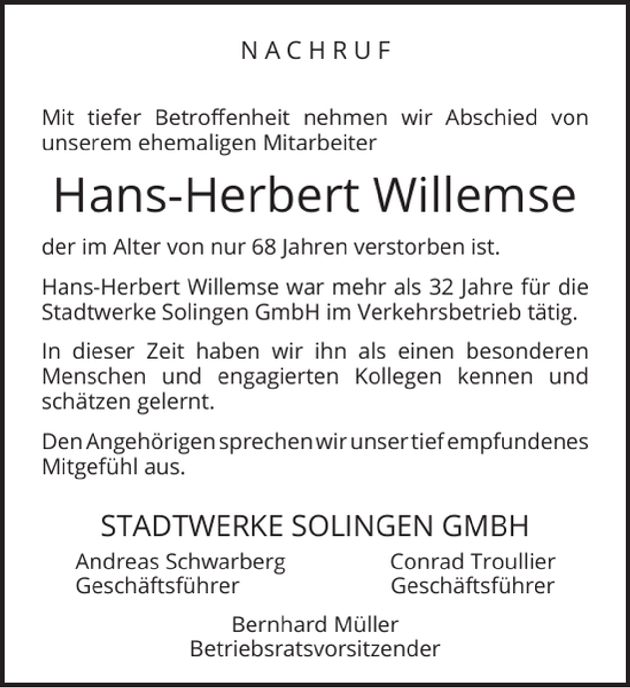 <p>NACHRUF<br />Mit tiefer Betroﬀenheit nehmen wir Abschied von<br />unserem ehemaligen Mitarbeiter</p><p>Hans-Herbert Willemse<br />der im Alter von nur 68 Jahren verstorben ist.<br />Hans-Herbert Willemse war mehr als 32 Jahre für die<br />Stadtwerke Solingen GmbH im Verkehrsbetrieb tätig.<br />In dieser Zeit haben wir ihn als einen besonderen<br />Menschen und engagierten Kollegen kennen und<br />schätzen gelernt.<br />Den Angehörigen sprechen wir unser tief empfundenes<br />Mitgefühl aus.</p><p>STADTWERKE SOLINGEN GMBH<br />Andreas Schwarberg<br />Geschäftsführer</p><p>Conrad Troullier<br />Geschäftsführer</p><p>Bernhard Müller<br />Betriebsratsvorsitzender</p>