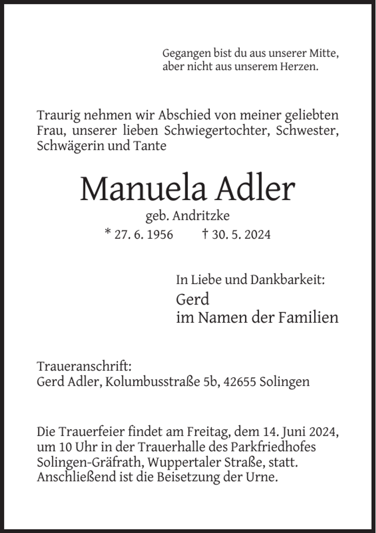 <p>Gegangen bist du aus unserer Mitte,<br />aber nicht aus unserem Herzen.</p><p>Traurig nehmen wir Abschied von meiner geliebten<br />Frau, unserer lieben Schwiegertochter, Schwester,<br />Schwägerin und Tante</p><p>Manuela Adler<br />geb. Andritzke<br />* 27. 6. 1956<br />† 30. 5. 2024</p><p>In Liebe und Dankbarkeit:</p><p>Gerd<br />im Namen der Familien<br />Traueranschrift:<br />Gerd Adler, Kolumbusstraße 5b, 42655 Solingen</p><p>Die Trauerfeier findet am Freitag, dem 14. Juni 2024,<br />um 10 Uhr in der Trauerhalle des Parkfriedhofes<br />Solingen-Gräfrath, Wuppertaler Straße, statt.<br />Anschließend ist die Beisetzung der Urne.</p>