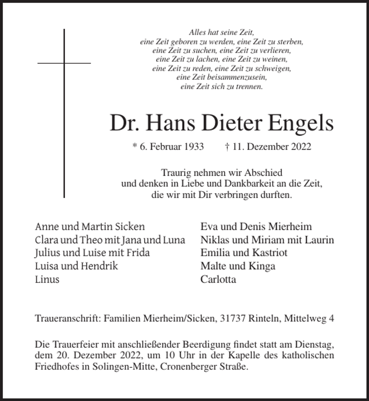 <p>Alles hat seine Zeit,<br />eine Zeit geboren zu werden, eine Zeit zu sterben,<br />eine Zeit zu suchen, eine Zeit zu verlieren,<br />eine Zeit zu lachen, eine Zeit zu weinen,<br />eine Zeit zu reden, eine Zeit zu schweigen,<br />eine Zeit beisammenzusein,<br />eine Zeit sich zu trennen.</p><p>Dr. Hans Dieter Engels<br />* 6. Februar 1933</p><p>† 11. Dezember 2022</p><p>Traurig nehmen wir Abschied<br />und denken in Liebe und Dankbarkeit an die Zeit,<br />die wir mit Dir verbringen durften.</p><p>Anne und Martin Sicken<br />Clara und Theo mit Jana und Luna<br />Julius und Luise mit Frida<br />Luisa und Hendrik<br />Linus</p><p>Eva und Denis Mierheim<br />Niklas und Miriam mit Laurin<br />Emilia und Kastriot<br />Malte und Kinga<br />Carlotta</p><p>Traueranschrift: Familien Mierheim/Sicken, 31737 Rinteln, Mittelweg 4<br />Die Trauerfeier mit anschließender Beerdigung findet statt am Dienstag,<br />dem 20. Dezember 2022, um 10 Uhr in der Kapelle des katholischen<br />Friedhofes in Solingen-Mitte, Cronenberger Straße.</p>