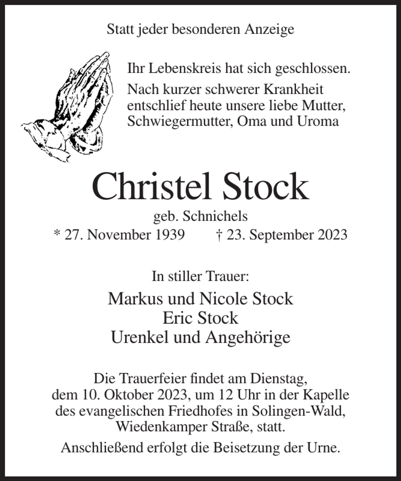 <p>Statt jeder besonderen Anzeige<br />Ihr Lebenskreis hat sich geschlossen.<br />Nach kurzer schwerer Krankheit<br />entschlief heute unsere liebe Mutter,<br />Schwiegermutter, Oma und Uroma</p><p>Christel Stock<br />geb. Schnichels<br />* 27. November 1939<br />† 23. September 2023<br />In stiller Trauer:</p><p>Markus und Nicole Stock<br />Eric Stock<br />Urenkel und Angehörige<br />Die Trauerfeier findet am Dienstag,<br />dem 10. Oktober 2023, um 12 Uhr in der Kapelle<br />des evangelischen Friedhofes in Solingen-Wald,<br />Wiedenkamper Straße, statt.<br />Anschließend erfolgt die Beisetzung der Urne.</p>