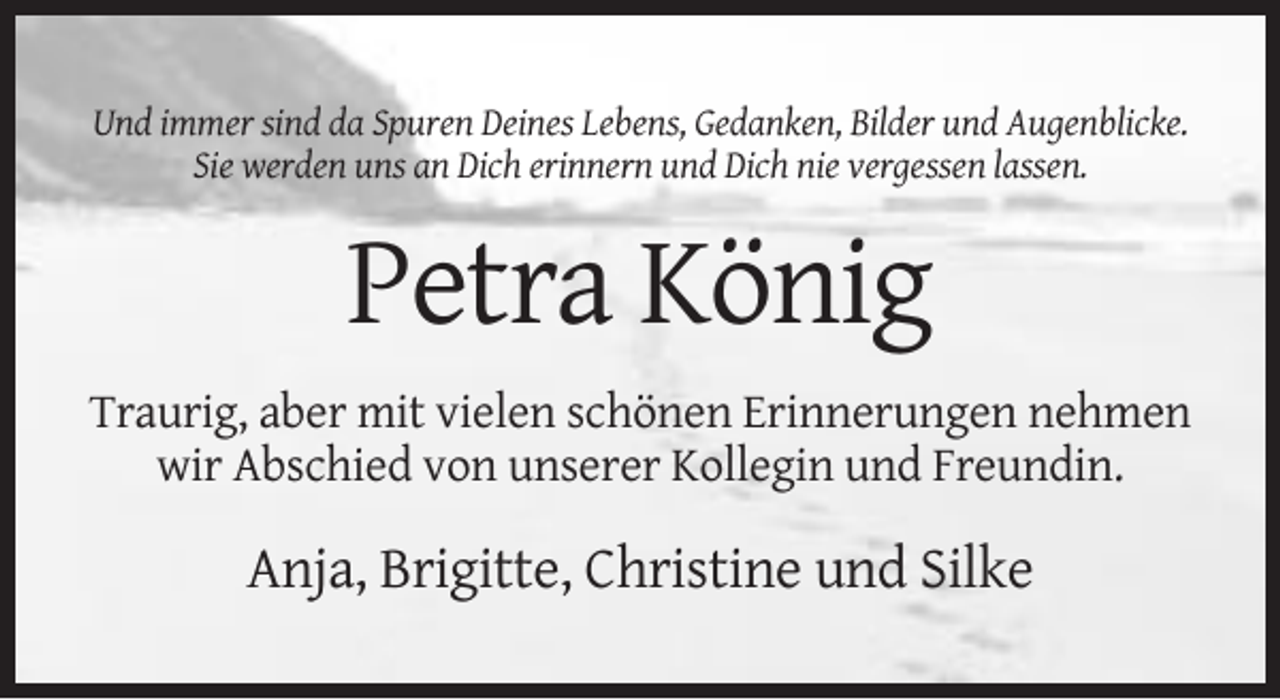 <p>Und immer sind da Spuren Deines Lebens, Gedanken, Bilder und Augenblicke.<br />Sie werden uns an Dich erinnern und Dich nie vergessen lassen.</p><p>Petra König<br />Traurig, aber mit vielen schönen Erinnerungen nehmen<br />wir Abschied von unserer Kollegin und Freundin.</p><p>Anja, Brigitte, Christine und Silke</p>