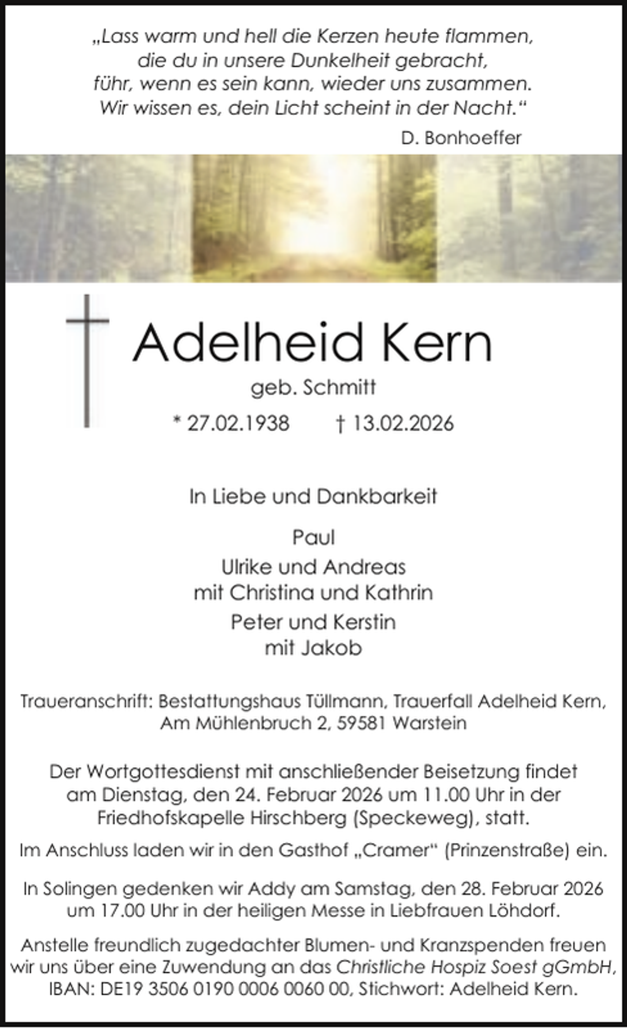 <p>„Lass warm und hell die Kerzen heute flammen,<br />die du in unsere Dunkelheit gebracht,<br />führ, wenn es sein kann, wieder uns zusammen.<br />Wir wissen es, dein Licht scheint in der Nacht.“<br />D. Bonhoeffer</p><p>Adelheid Kern<br />geb. Schmitt</p><p>* 27.02.1938</p><p>† 13.02.2026</p><p>In Liebe und Dankbarkeit<br />Paul<br />Ulrike und Andreas<br />mit Christina und Kathrin<br />Peter und Kerstin<br />mit Jakob<br />Traueranschrift: Bestattungshaus Tüllmann, Trauerfall Adelheid Kern,<br />Am Mühlenbruch 2, 59581 Warstein</p><p>Der Wortgottesdienst mit anschließender Beisetzung findet<br />am Dienstag, den 24. Februar 2026 um 11.00 Uhr in der<br />Friedhofskapelle Hirschberg (Speckeweg), statt.<br />Im Anschluss laden wir in den Gasthof „Cramer“ (Prinzenstraße) ein.<br />In Solingen gedenken wir Addy am Samstag, den 28. Februar 2026<br />um 17.00 Uhr in der heiligen Messe in Liebfrauen Löhdorf.<br />Anstelle freundlich zugedachter Blumen- und Kranzspenden freuen<br />wir uns über eine Zuwendung an das Christliche Hospiz Soest gGmbH,<br />IBAN: DE19 3506 0190, Stichwort: Adelheid Kern.</p>