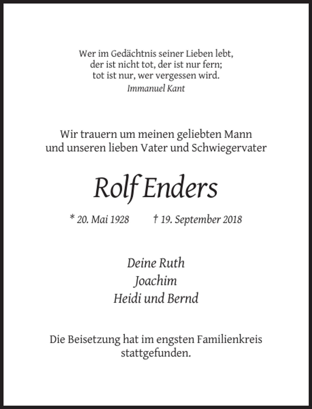 <p>Wer im Gedächtnis seiner Lieben lebt,<br />der ist nicht tot, der ist nur fern;<br />tot ist nur, wer vergessen wird.<br />Immanuel Kant</p><p>Wir trauern um meinen geliebten Mann<br />und unseren lieben Vater und Schwiegervater</p><p>Rolf Enders<br />* 20. Mai 1928</p><p>† 19. September 2018</p><p>Deine Ruth<br />Joachim<br />Heidi und Bernd</p><p>Die Beisetzung hat im engsten Familienkreis<br />stattgefunden.</p>