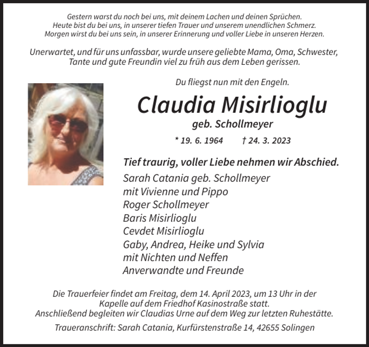 <p>Gestern warst du noch bei uns, mit deinem Lachen und deinen Sprüchen.<br />Heute bist du bei uns, in unserer tiefen Trauer und unserem unendlichen Schmerz.<br />Morgen wirst du bei uns sein, in unserer Erinnerung und voller Liebe in unseren Herzen.</p><p>Unerwartet, und für uns unfassbar, wurde unsere geliebte Mama, Oma, Schwester,<br />Tante und gute Freundin viel zu früh aus dem Leben gerissen.<br />Du fliegst nun mit den Engeln.</p><p>Claudia Misirlioglu<br />geb. Schollmeyer<br />* 19. 6. 1964</p><p>† 24. 3. 2023</p><p>Tief traurig, voller Liebe nehmen wir Abschied.<br />Sarah Catania geb. Schollmeyer<br />mit Vivienne und Pippo<br />Roger Schollmeyer<br />Baris Misirlioglu<br />Cevdet Misirlioglu<br />Gaby, Andrea, Heike und Sylvia<br />mit Nichten und Neffen<br />Anverwandte und Freunde<br />Die Trauerfeier findet am Freitag, dem 14. April 2023, um 13 Uhr in der<br />Kapelle auf dem Friedhof Kasinostraße statt.<br />Anschließend begleiten wir Claudias Urne auf dem Weg zur letzten Ruhestätte.<br />Traueranschrift: Sarah Catania, Kurfürstenstraße 14, 42655 Solingen</p>