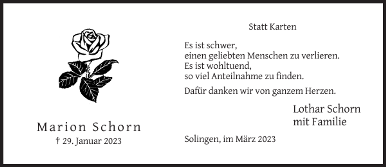 <p>Statt Karten<br />Es ist schwer,<br />einen geliebten Menschen zu verlieren.<br />Es ist wohltuend,<br />so viel Anteilnahme zu finden.<br />Dafür danken wir von ganzem Herzen.</p><p>Lothar Schorn<br />mit Familie</p><p>Marion Schorn<br />† 29. Januar 2023</p><p>Solingen, im März 2023</p>