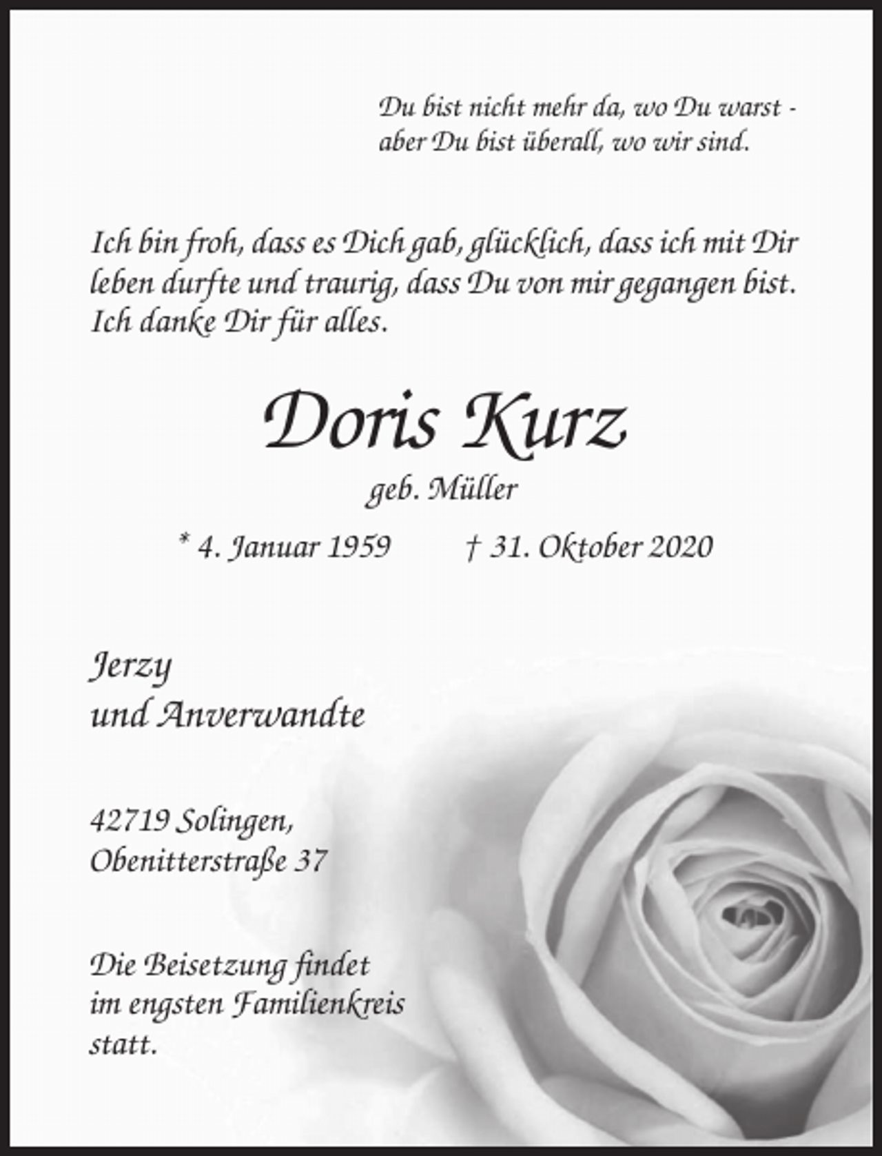 <p>Du bist nicht mehr da, wo Du warst aber Du bist überall, wo wir sind.</p><p>Ich bin froh, dass es Dich gab, glücklich, dass ich mit Dir<br />leben durfte und traurig, dass Du von mir gegangen bist.<br />Ich danke Dir für alles.</p><p>Doris Kurz<br />geb. Müller<br />* 4. Januar 1959</p><p>Jerzy<br />und Anverwandte<br />42719 Solingen,<br />Obenitterstraße 37<br />Die Beisetzung findet<br />im engsten Familienkreis<br />statt.</p><p>† 31. Oktober 2020</p>