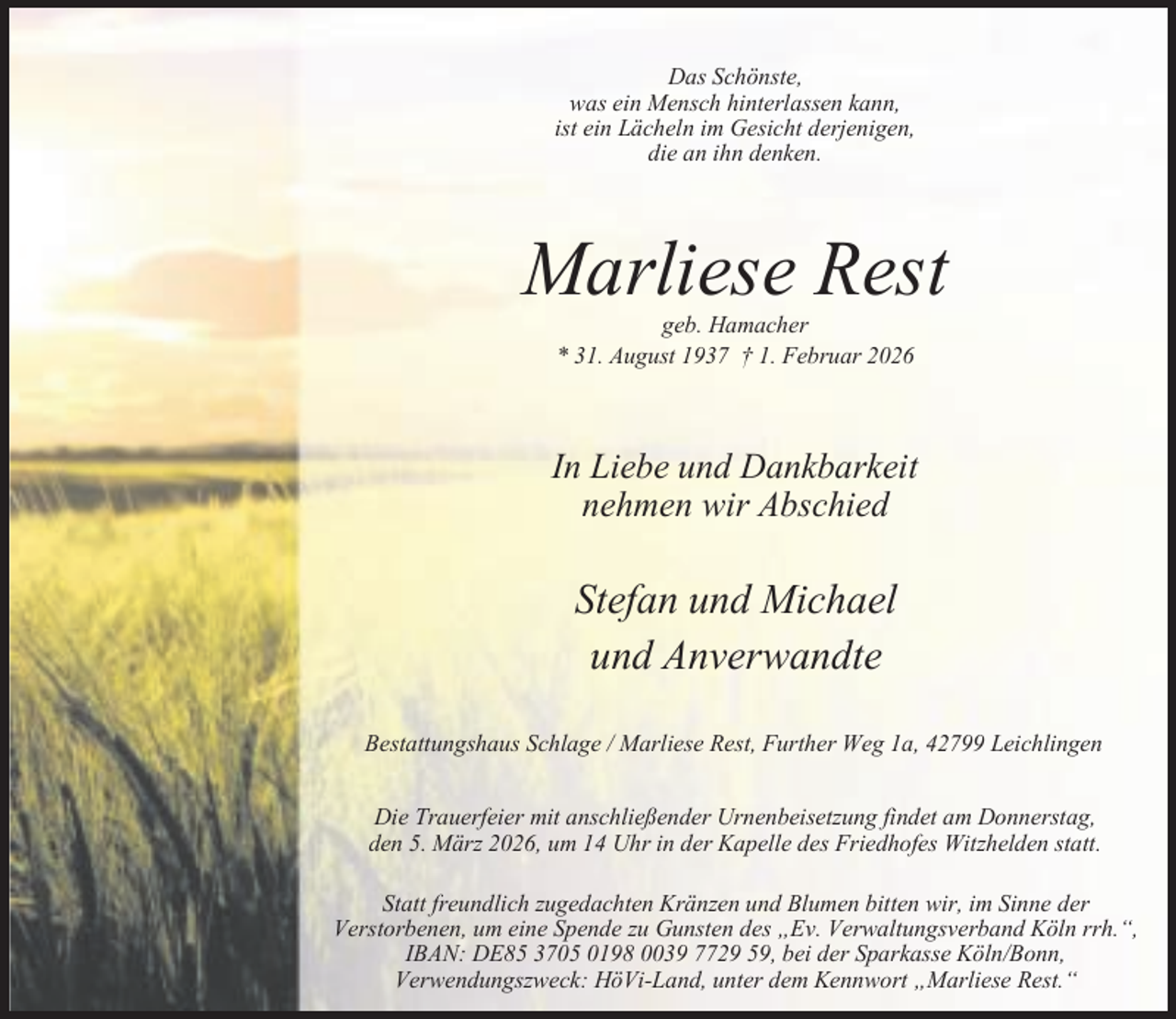 <p>Das Schönste,<br />was ein Mensch hinterlassen kann,<br />ist ein Lächeln im Gesicht derjenigen,<br />die an ihn denken.</p><p>Marliese Rest<br />geb. Hamacher<br />* 31. August 1937 † 1. Februar 2026</p><p>In Liebe und Dankbarkeit<br />nehmen wir Abschied</p><p>Stefan und Michael<br />und Anverwandte<br />Bestattungshaus Schlage / Marliese Rest, Further Weg 1a, 42799 Leichlingen</p><p>Die Trauerfeier mit anschließender Urnenbeisetzung findet am Donnerstag,<br />den 5. März 2026, um 14 Uhr in der Kapelle des Friedhofes Witzhelden statt.<br />Statt freundlich zugedachten Kränzen und Blumen bitten wir, im Sinne der<br />Verstorbenen, um eine Spende zu Gunsten des „Ev. Verwaltungsverband Köln rrh.“,<br />IBAN: DE85 3705 0198 0039 7729 59, bei der Sparkasse Köln/Bonn,<br />Verwendungszweck: HöVi-Land, unter dem Kennwort „Marliese Rest.“</p>