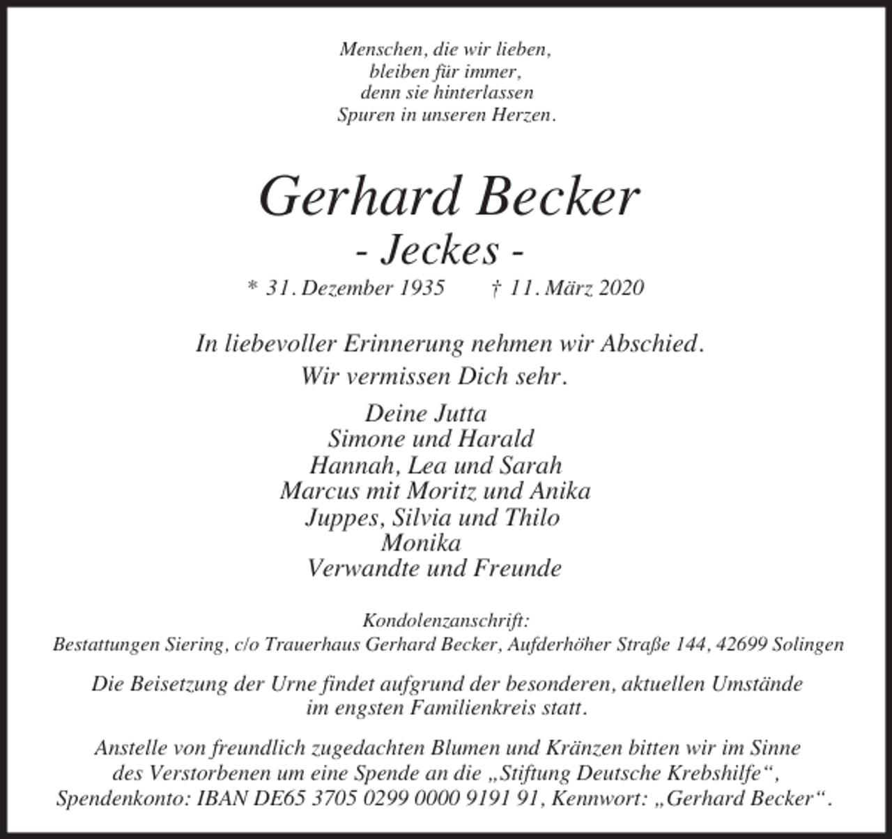 <p>Menschen, die wir lieben,<br />bleiben für immer,<br />denn sie hinterlassen<br />Spuren in unseren Herzen.</p><p>Gerhard Becker<br />- Jeckes -</p><p>* 31. Dezember 1935</p><p>† 11. März 2020</p><p>In liebevoller Erinnerung nehmen wir Abschied.<br />Wir vermissen Dich sehr.<br />Deine Jutta<br />Simone und Harald<br />Hannah, Lea und Sarah<br />Marcus mit Moritz und Anika<br />Juppes, Silvia und Thilo<br />Monika<br />Verwandte und Freunde<br />Kondolenzanschrift:<br />Bestattungen Siering, c/o Trauerhaus Gerhard Becker, Aufderhöher Straße 144, 42699 Solingen</p><p>Die Beisetzung der Urne findet aufgrund der besonderen, aktuellen Umstände<br />im engsten Familienkreis statt.<br />Anstelle von freundlich zugedachten Blumen und Kränzen bitten wir im Sinne<br />des Verstorbenen um eine Spende an die „Stiftung Deutsche Krebshilfe“,<br />Spendenkonto: IBAN DE65 3705 0299 0000 91, Kennwort: „Gerhard Becker“.</p>