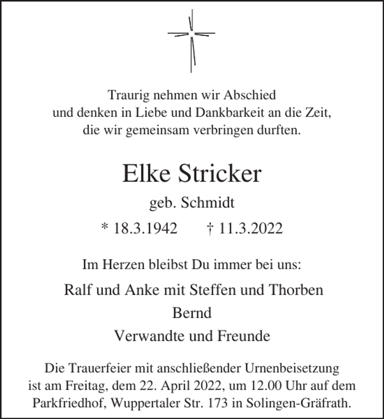 <p>Traurig nehmen wir Abschied<br />und denken in Liebe und Dankbarkeit an die Zeit,<br />die wir gemeinsam verbringen durften.</p><p>Elke Stricker<br />geb. Schmidt<br />* 18.3.1942</p><p>† 11.3.2022</p><p>Im Herzen bleibst Du immer bei uns:</p><p>Ralf und Anke mit Steffen und Thorben<br />Bernd<br />Verwandte und Freunde<br />Die Trauerfeier mit anschließender Urnenbeisetzung<br />ist am Freitag, dem 22. April 2022, um 12.00 Uhr auf dem<br />Parkfriedhof, Wuppertaler Str. 173 in Solingen-Gräfrath.</p>
