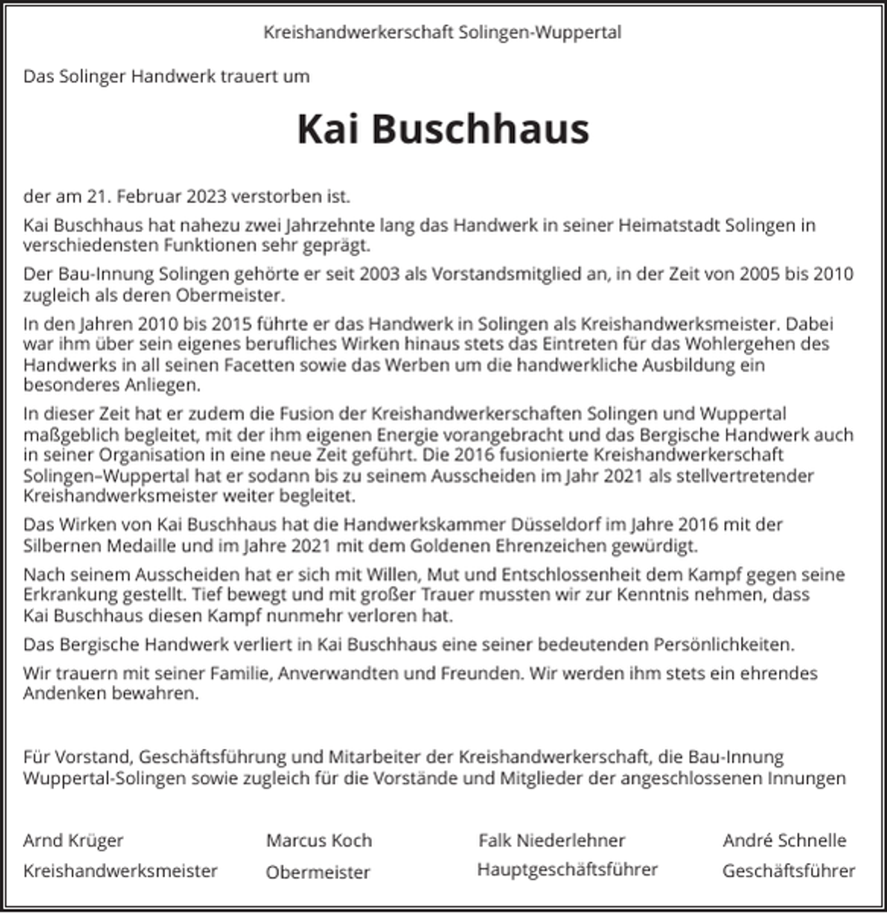 <p>Kreishandwerkerschaft Solingen-Wuppertal<br />Das Solinger Handwerk trauert um</p><p>Kai Buschhaus<br />der am 21. Februar 2023 verstorben ist.<br />Kai Buschhaus hat nahezu zwei Jahrzehnte lang das Handwerk in seiner Heimatstadt Solingen in<br />verschiedensten Funktionen sehr geprägt.<br />Der Bau-Innung Solingen gehörte er seit 2003 als Vorstandsmitglied an, in der Zeit von 2005 bis 2010<br />zugleich als deren Obermeister.<br />In den Jahren 2010 bis 2015 führte er das Handwerk in Solingen als Kreishandwerksmeister. Dabei<br />war ihm über sein eigenes berufliches Wirken hinaus stets das Eintreten für das Wohlergehen des<br />Handwerks in all seinen Facetten sowie das Werben um die handwerkliche Ausbildung ein<br />besonderes Anliegen.<br />In dieser Zeit hat er zudem die Fusion der Kreishandwerkerschaften Solingen und Wuppertal<br />maßgeblich begleitet, mit der ihm eigenen Energie vorangebracht und das Bergische Handwerk auch<br />in seiner Organisation in eine neue Zeit geführt. Die 2016 fusionierte Kreishandwerkerschaft<br />Solingen–Wuppertal hat er sodann bis zu seinem Ausscheiden im Jahr 2021 als stellvertretender<br />Kreishandwerksmeister weiter begleitet.<br />Das Wirken von Kai Buschhaus hat die Handwerkskammer Düsseldorf im Jahre 2016 mit der<br />Silbernen Medaille und im Jahre 2021 mit dem Goldenen Ehrenzeichen gewürdigt.<br />Nach seinem Ausscheiden hat er sich mit Willen, Mut und Entschlossenheit dem Kampf gegen seine<br />Erkrankung gestellt. Tief bewegt und mit großer Trauer mussten wir zur Kenntnis nehmen, dass<br />Kai Buschhaus diesen Kampf nunmehr verloren hat.<br />Das Bergische Handwerk verliert in Kai Buschhaus eine seiner bedeutenden Persönlichkeiten.<br />Wir trauern mit seiner Familie, Anverwandten und Freunden. Wir werden ihm stets ein ehrendes<br />Andenken bewahren.<br />Für Vorstand, Geschäftsführung und Mitarbeiter der Kreishandwerkerschaft, die Bau-Innung<br />Wuppertal-Solingen sowie zugleich für die Vorstände und Mitglieder der angeschlossenen Innungen<br />Arnd Krüger</p><p>Marcus Koch</p><p>Falk Niederlehner</p><p>André Schnelle</p><p>Kreishandwerksmeister</p><p>Obermeister</p><p>Hauptgeschäftsführer</p><p>Geschäftsführer</p>