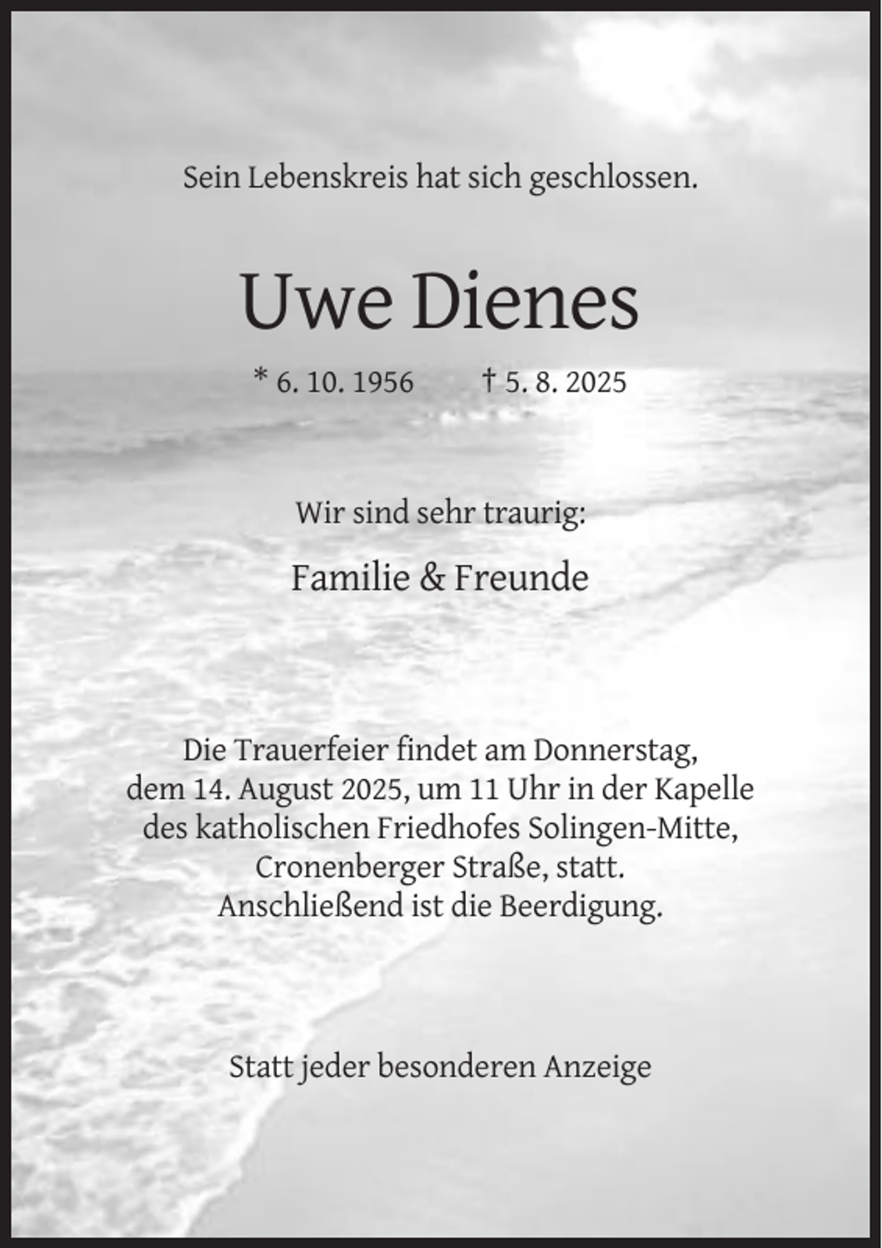 <p>Sein Lebenskreis hat sich geschlossen.</p><p>Uwe Dienes<br />* 6. 10. 1956</p><p>† 5. 8. 2025</p><p>Wir sind sehr traurig:</p><p>Familie &amp; Freunde</p><p>Die Trauerfeier findet am Donnerstag,<br />dem 14. August 2025, um 11 Uhr in der Kapelle<br />des katholischen Friedhofes Solingen-Mitte,<br />Cronenberger Straße, statt.<br />Anschließend ist die Beerdigung.</p><p>Statt jeder besonderen Anzeige</p>