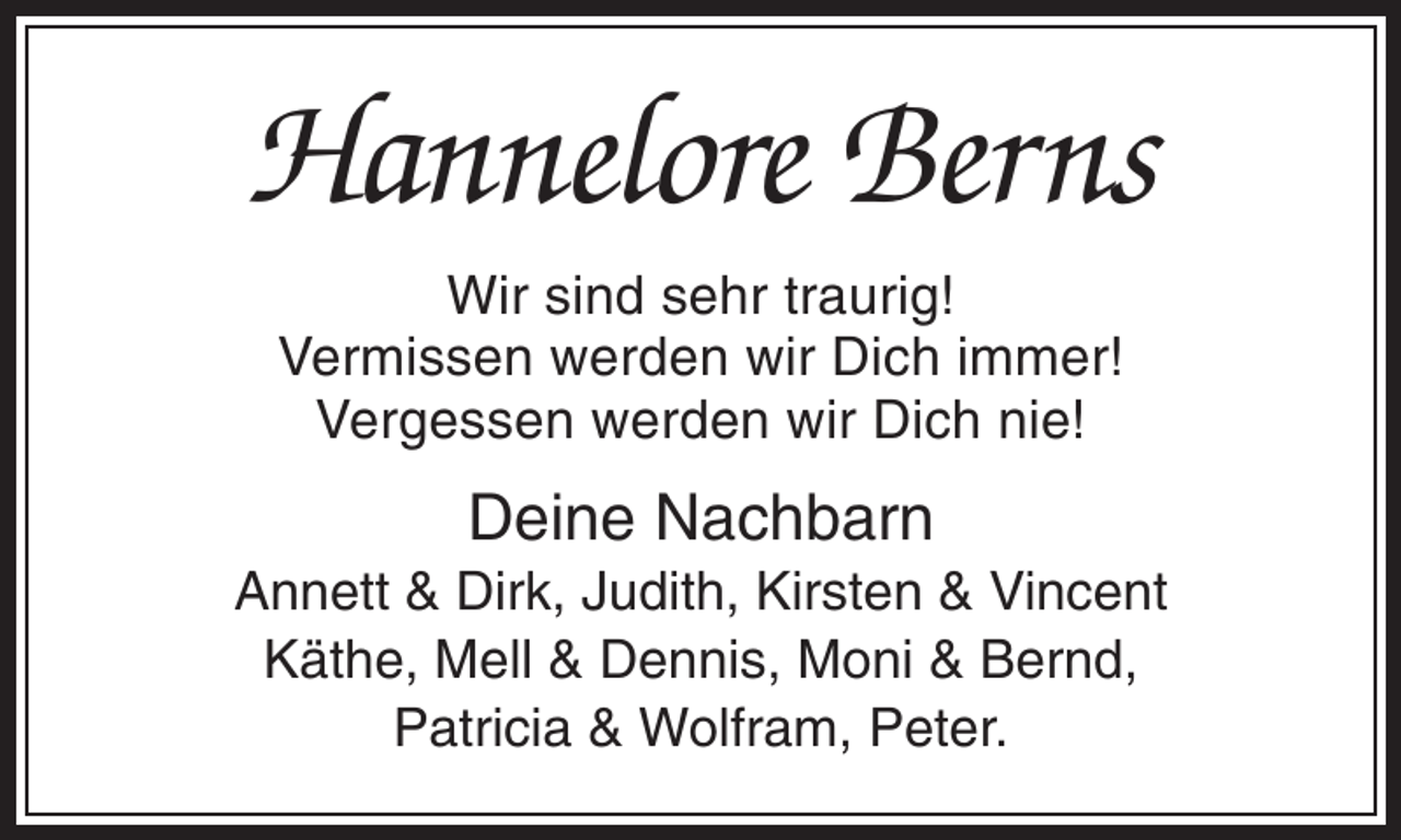 <p>Hannelore Berns<br />Wir sind sehr traurig!<br />Vermissen werden wir Dich immer!<br />Vergessen werden wir Dich nie!</p><p>Deine Nachbarn<br />Annett &amp; Dirk, Judith, Kirsten &amp; Vincent<br />Käthe, Mell &amp; Dennis, Moni &amp; Bernd,<br />Patricia &amp; Wolfram, Peter.</p>