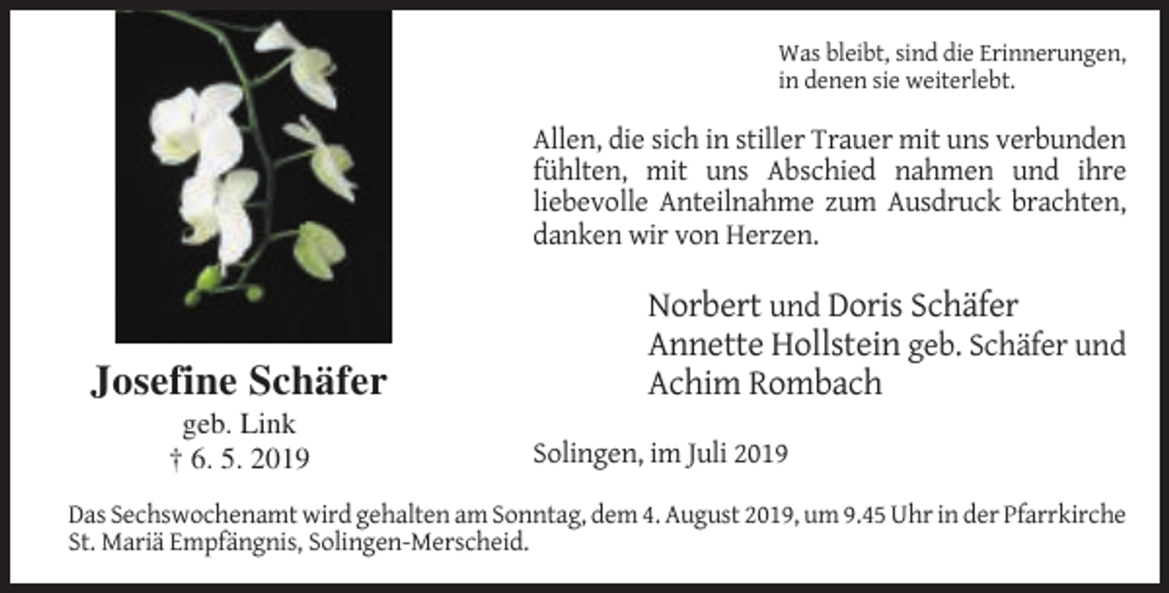 <p>Was bleibt, sind die Erinnerungen,<br />in denen sie weiterlebt.</p><p>Allen, die sich in stiller Trauer mit uns verbunden<br />fühlten, mit uns Abschied nahmen und ihre<br />liebevolle Anteilnahme zum Ausdruck brachten,<br />danken wir von Herzen.</p><p>Josefine Schäfer<br />geb. Link<br />† 6. 5. 2019</p><p>Norbert und Doris Schäfer<br />Annette Hollstein geb. Schäfer und<br />Achim Rombach<br />Solingen, im Juli 2019</p><p>Das Sechswochenamt wird gehalten am Sonntag, dem 4. August 2019, um 9.45 Uhr in der Pfarrkirche<br />St. Mariä Empfängnis, Solingen-Merscheid.</p>