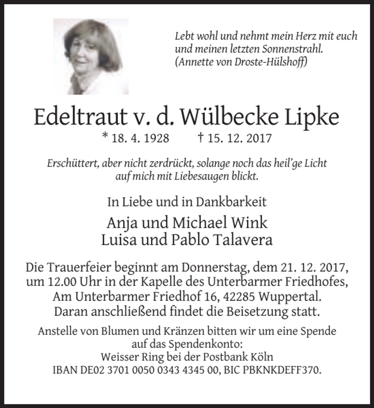 <p>Lebt wohl und nehmt mein Herz mit euch<br />und meinen letzten Sonnenstrahl.<br />(Annette von Droste-Hülshoff)</p><p>Edeltraut v. d. Wülbecke Lipke<br />* 18. 4. 1928</p><p>† 15. 12. 2017</p><p>Erschüttert, aber nicht zerdrückt, solange noch das heil’ge Licht<br />auf mich mit Liebesaugen blickt.</p><p>In Liebe und in Dankbarkeit</p><p>Anja und Michael Wink<br />Luisa und Pablo Talavera<br />Die Trauerfeier beginnt am Donnerstag, dem 21. 12. 2017,<br />um 12.00 Uhr in der Kapelle des Unterbarmer Friedhofes,<br />Am Unterbarmer Friedhof 16, 42285 Wuppertal.<br />Daran anschließend findet die Beisetzung statt.<br />Anstelle von Blumen und Kränzen bitten wir um eine Spende<br />auf das Spendenkonto:<br />Weisser Ring bei der Postbank Köln<br />IBAN DE02 3701 005345 00, BIC PBKNKDEFF370.</p>