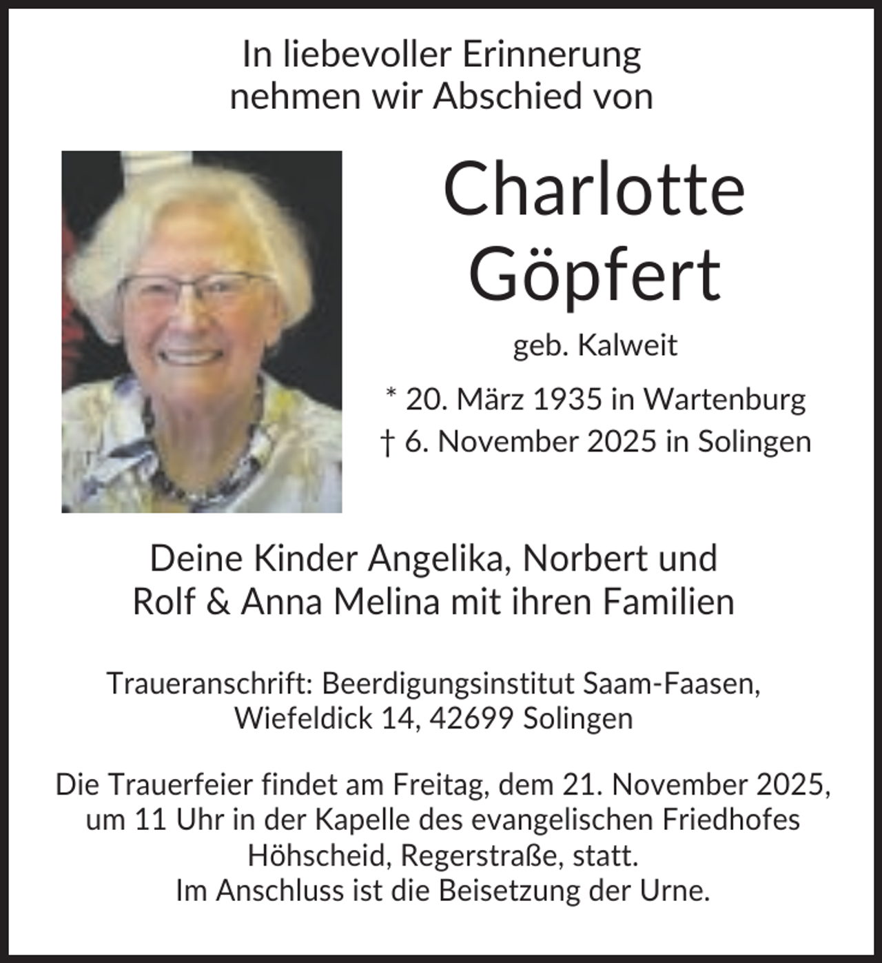 <p>In liebevoller Erinnerung<br />nehmen wir Abschied von</p><p>Charlotte<br />Göpfert<br />geb. Kalweit<br />* 20. März 1935 in Wartenburg<br />† 6. November 2025 in Solingen</p><p>Deine Kinder Angelika, Norbert und<br />Rolf &amp; Anna Melina mit ihren Familien<br />Traueranschrift: Beerdigungsinstitut Saam-Faasen,<br />Wiefeldick 14, 42699 Solingen<br />Die Trauerfeier findet am Freitag, dem 21. November 2025,<br />um 11 Uhr in der Kapelle des evangelischen Friedhofes<br />Höhscheid, Regerstraße, statt.<br />Im Anschluss ist die Beisetzung der Urne.</p>