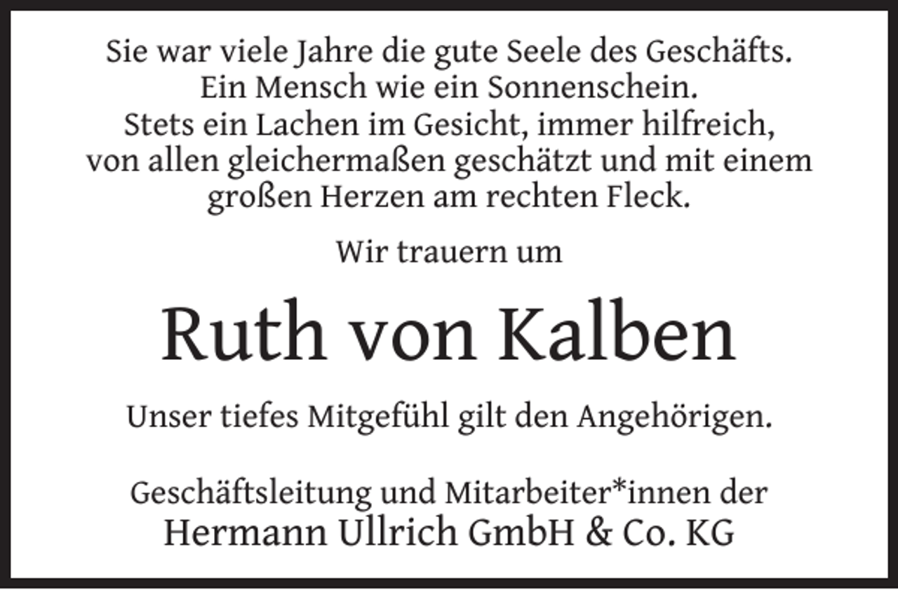 <p>Sie war viele Jahre die gute Seele des Geschäfts.<br />Ein Mensch wie ein Sonnenschein.<br />Stets ein Lachen im Gesicht, immer hilfreich,<br />von allen gleichermaßen geschätzt und mit einem<br />großen Herzen am rechten Fleck.<br />Wir trauern um</p><p>Ruth von Kalben<br />Unser tiefes Mitgefühl gilt den Angehörigen.<br />Geschäftsleitung und Mitarbeiter*innen der</p><p>Hermann Ullrich GmbH &amp; Co. KG</p>