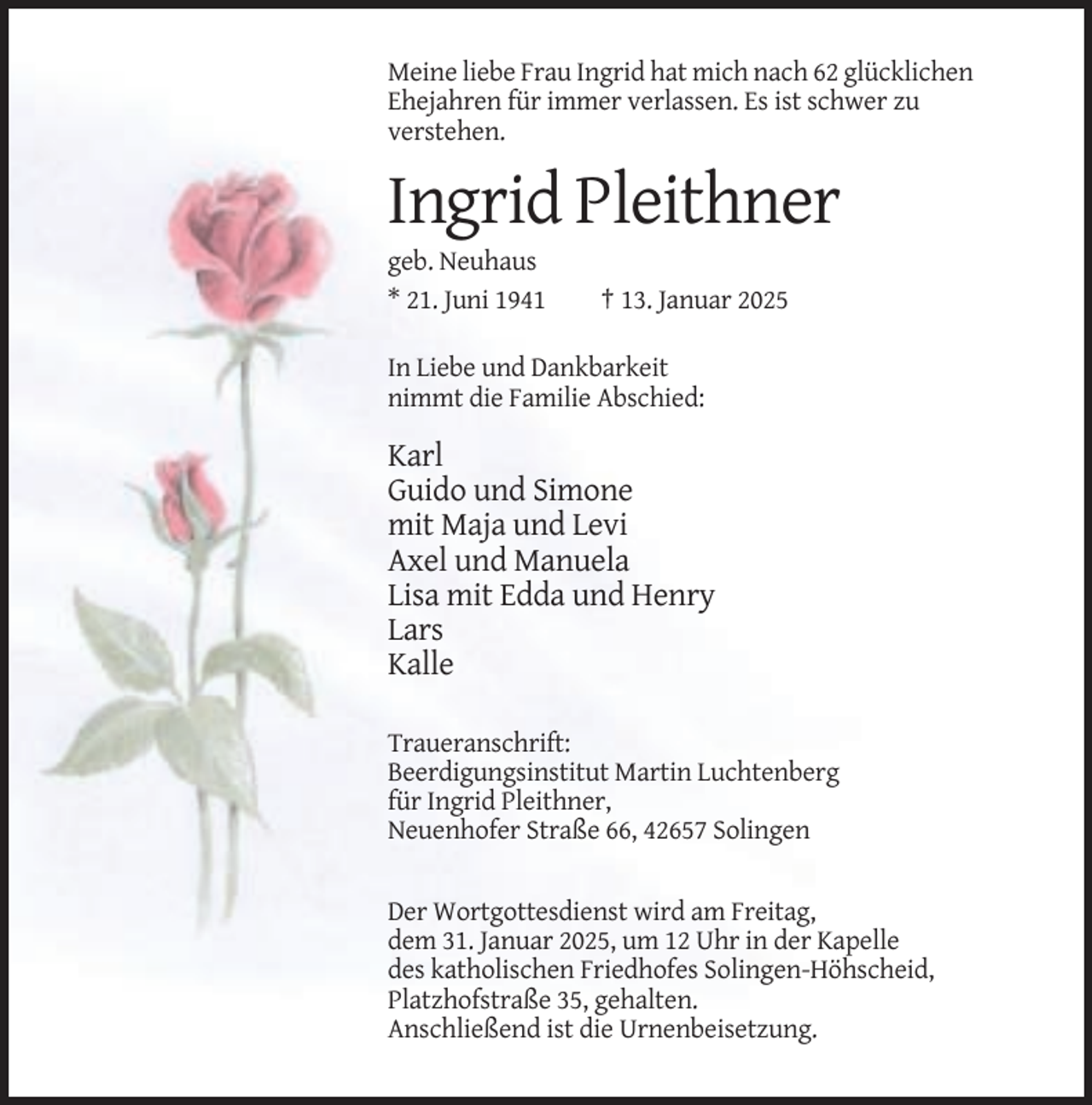 <p>Meine liebe Frau Ingrid hat mich nach 62 glücklichen<br />Ehejahren für immer verlassen. Es ist schwer zu<br />verstehen.</p><p>Ingrid Pleithner<br />geb. Neuhaus<br />* 21. Juni 1941</p><p>† 13. Januar 2025</p><p>In Liebe und Dankbarkeit<br />nimmt die Familie Abschied:</p><p>Karl<br />Guido und Simone<br />mit Maja und Levi<br />Axel und Manuela<br />Lisa mit Edda und Henry<br />Lars<br />Kalle<br />Traueranschrift:<br />Beerdigungsinstitut Martin Luchtenberg<br />für Ingrid Pleithner,<br />Neuenhofer Straße 66, 42657 Solingen</p><p>Der Wortgottesdienst wird am Freitag,<br />dem 31. Januar 2025, um 12 Uhr in der Kapelle<br />des katholischen Friedhofes Solingen-Höhscheid,<br />Platzhofstraße 35, gehalten.<br />Anschließend ist die Urnenbeisetzung.</p>