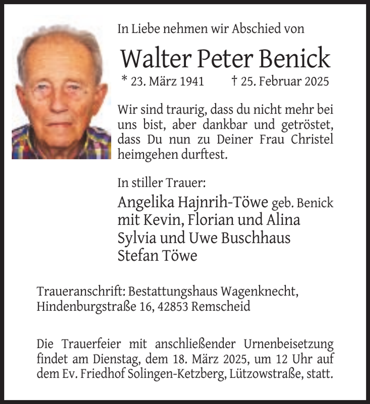 <p>In Liebe nehmen wir Abschied von</p><p>Walter Peter Benick<br />* 23. März 1941</p><p>† 25. Februar 2025</p><p>Wir sind traurig, dass du nicht mehr bei<br />uns bist, aber dankbar und getröstet,<br />dass Du nun zu Deiner Frau Christel<br />heimgehen durftest.<br />In stiller Trauer:</p><p>Angelika Hajnrih-Töwe geb. Benick<br />mit Kevin, Florian und Alina<br />Sylvia und Uwe Buschhaus<br />Stefan Töwe<br />Traueranschrift: Bestattungshaus Wagenknecht,<br />Hindenburgstraße 16, 42853 Remscheid<br />Die Trauerfeier mit anschließender Urnenbeisetzung<br />findet am Dienstag, dem 18. März 2025, um 12 Uhr auf<br />dem Ev. Friedhof Solingen-Ketzberg, Lützowstraße, statt.</p>